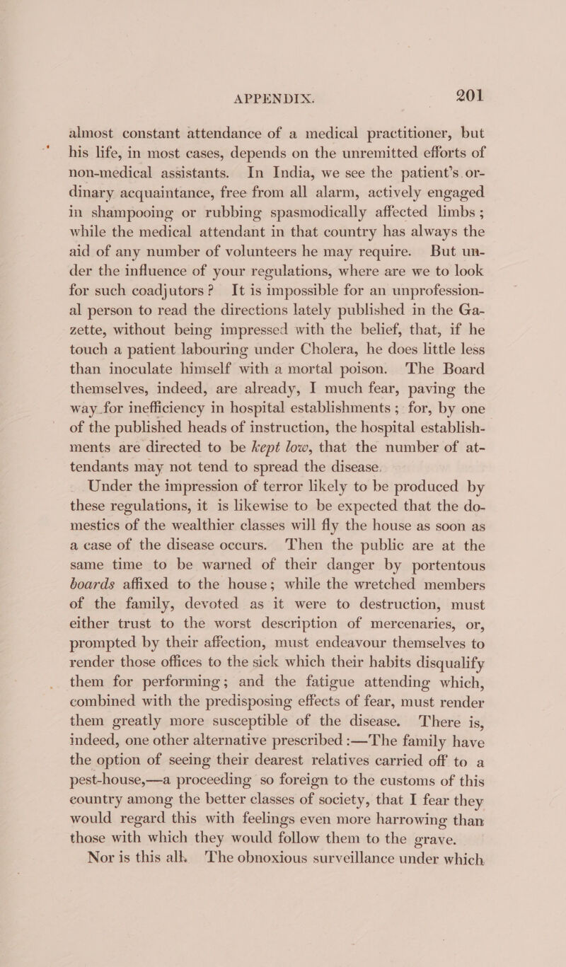 almost constant attendance of a medical practitioner, but his life, in most cases, depends on the unremitted efforts of non-medical assistants. In India, we see the patient’s. or- dinary acquaintance, free from all alarm, actively engaged in shampooing or rubbing spasmodically affected limbs ; while the medical attendant in that country has always the aid of any number of volunteers he may require. But un- der the influence of your regulations, where are we to look for such coadjutors? It is impossible for an unprofession- al person to read the directions lately published in the Ga- zette, without being impressed with the belief, that, if he touch a patient labouring under Cholera, he does little less than inoculate himself with a mortal poison. The Board themselves, indeed, are already, I much fear, paving the way for inefficiency in hospital establishments ; for, by one of the published heads of instruction, the hospital establish- ments are directed to be kept low, that the number of at- tendants may not tend to spread the disease, _ Under the impression of terror likely to be produced by these regulations, it is likewise to be expected that the do- mestics of the wealthier classes will fly the house as soon as a case of the disease occurs. Then the public are at the same time to be warned of their danger by portentous boards affixed to the house; while the wretched members of the family, devoted as it were to destruction, must either trust to the worst description of mercenaries, or, prompted by their affection, must endeavour themselves to render those offices to the sick which their habits disqualify them for performing; and the fatigue attending which, combined with the predisposing effects of fear, must render them greatly more susceptible of the disease. There is, indeed, one other alternative prescribed :—The family have the option of seeing their dearest relatives carried off to a pest-house,—a proceeding so foreign to the customs of this country among the better classes of society, that I fear they would regard this with feelings even more harrowing than those with which they would follow them to the grave. Nor is this alk The obnoxious surveillance under which.