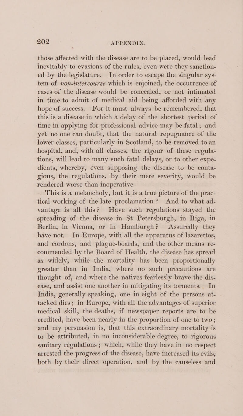 those affected with the disease are to be placed, would lead inevitably to evasions of the rules, even were they sanction- ed by the legislature. In order to escape the singular sys- tem of non-intercourse which is enjoined, the occurrence of cases of the disease would be concealed, or not intimated in time to admit of medical aid being afforded with any hope of success. For it must always be remembered, that this is a disease in which a delay of the shortest period of time in applying for professional advice may be fatal; and yet no one can doubt, that the natural repugnance of the lower classes, particularly in Scotland, to be removed to an hospital, and, with all classes, the rigour of these regula- tions, will lead to many such fatal delays, or to other expe- dients, whereby, even supposing the disease to be conta- gious, the regulations, by their mere severity, would be rendered worse than inoperative. This is a melancholy, but it is a true picture of the prac- tical working of the late proclamation? And to what ad- vantage is all this? - Have such regulations stayed the spreading of the disease in St Petersburgh, in Riga, in Berlin, in Vienna, or in Hamburgh? Assuredly they have not. In Europe, with all the apparatus of lazarettos, and cordons, and plague-boards, and the other means re- commended by the Board of Health, the disease has spread as widely, while the mortality has been proportionally greater than in India, where no such precautions are thought of, and where the natives fearlessly brave the dis- ease, and assist one another in mitigating its torments. In India, generally speaking, one in eight of the persons at- | tacked dies; in Europe, with all the advantages of superior medical skill, the deaths, if newspaper reports are to be credited, have been nearly in the proportion of one to two ; and my persuasion is, that this extraordinary mortality is to be attributed, in no inconsiderable degree, to rigorous sanitary regulations ; which, while they have in no respect arrested the progress of the disease, have increased its evils, both by their direct operation, and by the causeless and