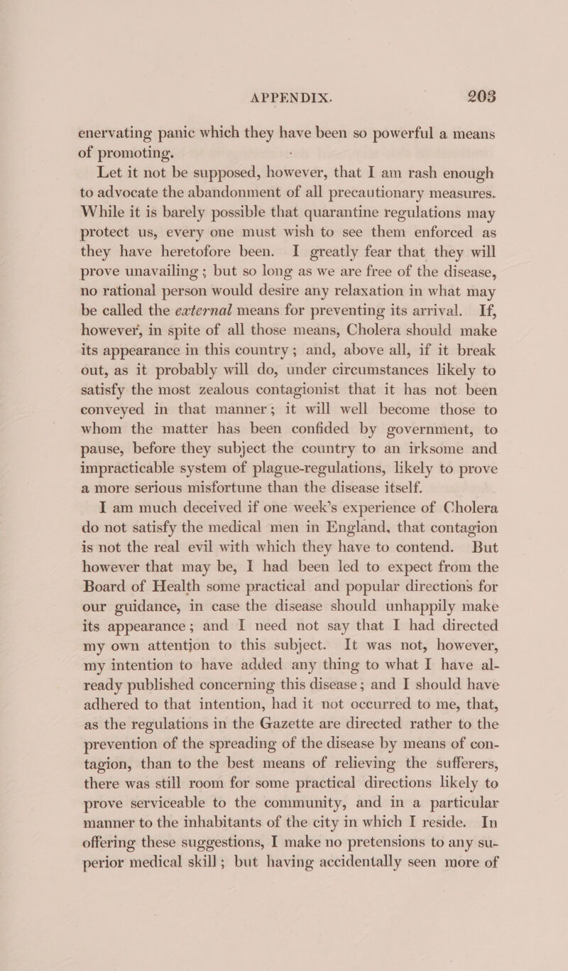 enervating panic which they have been so powerful a means of promoting. Let it not be supposed, however, that I am rash enough to advocate the abandonment of all precautionary measures. While it is barely possible that quarantine regulations may protect us, every one must wish to see them enforced as they have heretofore been. I greatly fear that they will prove unavailing ; but so long as we are free of the disease, no rational person would es any relaxation in what may be called the external means for preventing its arrival. If, however, in spite of all those means, Cholera should make its appearance in this country; and, above all, if it break out, as it probably will do, under circumstances likely to satisfy the most zealous contagionist that it has not been conveyed in that manner; it will well become those to whom the matter has been confided by government, to pause, before they subject the country to an irksome and impracticable system of plague-regulations, likely to prove a more serious misfortune than the disease itself. I am much deceived if one week’s experience of Cholera do not satisfy the medical men in England, that contagion is not the real evil with which they have to contend. But however that may be, I had been led to expect from the Board of Health some practical and popular directions for our guidance, in case the disease should unhappily make its appearance; and I need not say that I had directed my own attention to this subject. It was not, however, my intention to have added any thing to what I have al- ready published concerning this disease ; and I should have adhered to that intention, had it not occurred to me, that, as the regulations in the Gazette are directed rather to the prevention of the spreading of the disease by means of con- tagion, than to the best means of relieving the sufferers, there was still room for some practical directions likely to prove serviceable to the community, and in a particular manner to the inhabitants of the city in which I reside. In offering these suggestions, I make no pretensions to any su- perior medical skill; but having accidentally seen more of