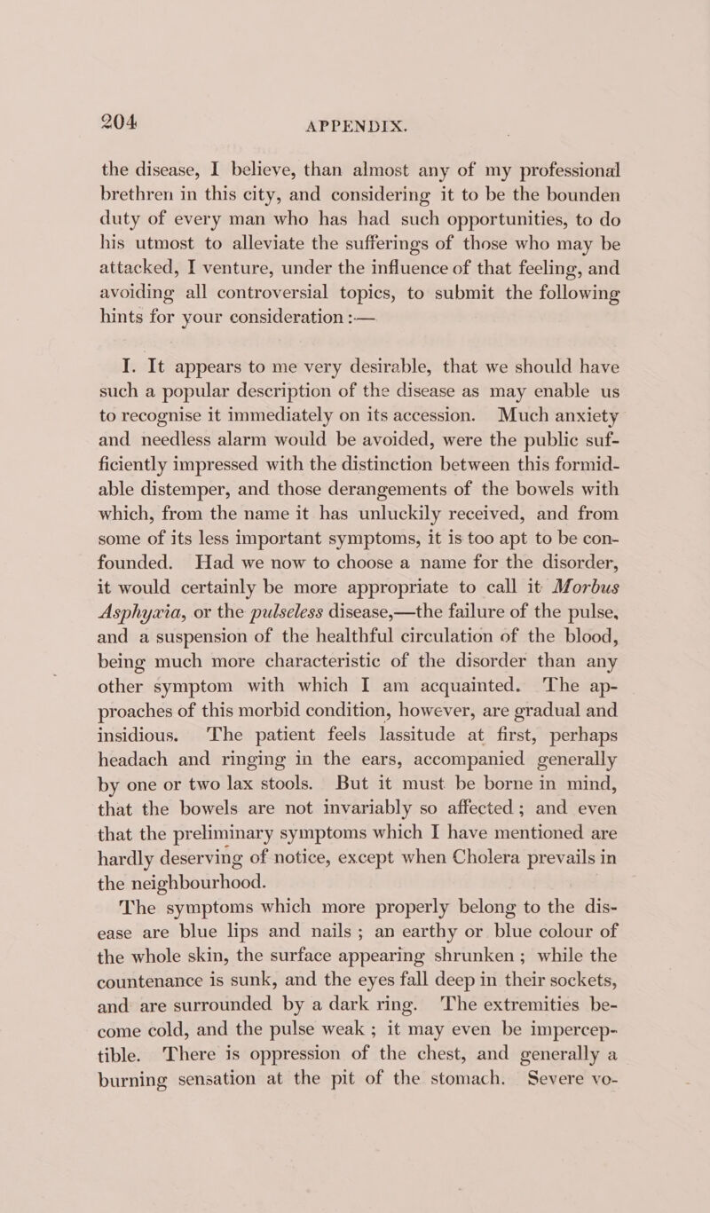 the disease, I believe, than almost any of my professional brethren in this city, and considering it to be the bounden duty of every man who has had such opportunities, to do his utmost to alleviate the sufferings of those who may be attacked, I venture, under the influence of that feeling, and avoiding all controversial topics, to submit the following hints for your consideration :—. I. It appears to me very desirable, that we should have such a popular description of the disease as may enable us to recognise it immediately on its accession. Much anxiety and needless alarm would be avoided, were the public suf- ficiently impressed with the distinction between this formid- able distemper, and those derangements of the bowels with which, from the name it has unluckily received, and from some of its less important symptoms, it 1s too apt to be con- founded. Had we now to choose a name for the disorder, it would certainly be more appropriate to call it Morbus Asphyxia, or the pulseless disease,—the failure of the pulse, and a suspension of the healthful circulation of the blood, being much more characteristic of the disorder than any other symptom with which I am acquainted. The ap- proaches of this morbid condition, however, are gradual and insidious. The patient feels lassitude at first, perhaps headach and ringing in the ears, accompanied generally by one or two lax stools. But it must be borne in mind, that the bowels are not mvariably so affected; and even that the preliminary symptoms which I have mentioned are hardly deserving of notice, except when Cholera prevails in the neighbourhood. The symptoms which more properly belong to the dis- ease are blue lips and nails; an earthy or blue colour of the whole skin, the surface appearing shrunken ; while the countenance is sunk, and the eyes fall deep in their sockets, and are surrounded by a dark ring. ‘The extremities be- come cold, and the pulse weak ; it may even be impercep- tible. There is oppression of the chest, and generally a burning sensation at the pit of the stomach. Severe vo-