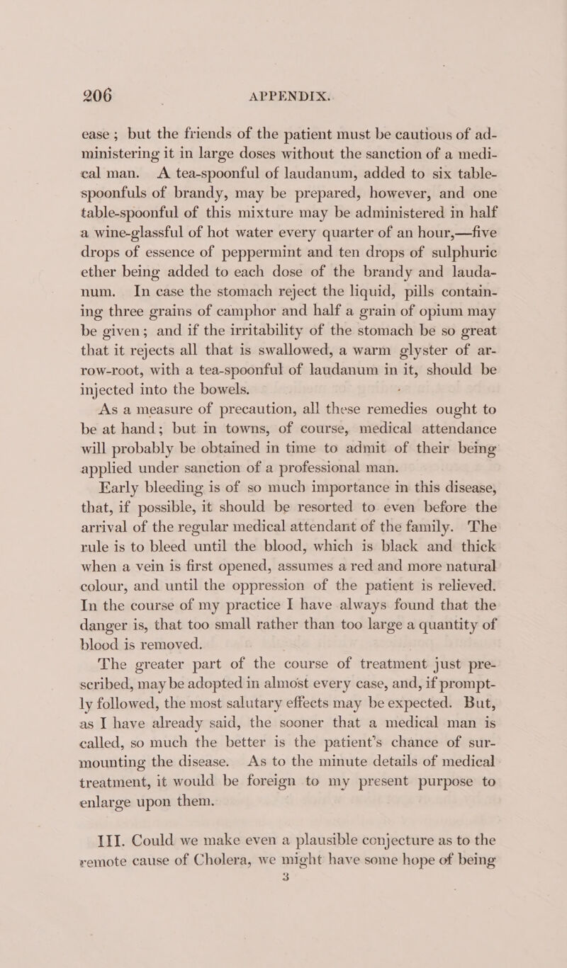 ease ; but the friends of the patient must be cautious of ad- ministering it in large doses without the sanction of a medi- eal man. A tea-spoonful of laudanum, added to six table- spoonfuls of brandy, may be prepared, however, and one table-spoonful of this mixture may be administered in half a wine-glassful of hot water every quarter of an hour,—five drops of essence of peppermint and ten drops of sulphuric ether being added to each dose of the brandy and lauda- num. In case the stomach reject the liquid, pills contain- ing three grains of camphor and half a grain of opium may be given; and if the irritability of the stomach be so great that it rejects all that is swallowed, a warm glyster of ar- row-root, with a tea-spoonful of laudanum in it, should be injected into the bowels. As a measure of precaution, all these remedies ought to be at hand; but in towns, of course, medical attendance will probably be obtained in time to admit of their being applied under sanction of a professional man. Early bleeding is of so much importance in this disease, that, if possible, it should be resorted to even before the arrival of the regular medical attendant of the family. The rule is to bleed until the blood, which is black and thick when a vein is first opened, assumes a red and more natural colour, and until the oppression of the patient is relieved. In the course of my practice I have always found that the danger is, that too small rather than too large a quantity of blood is removed. The greater part of the course of treatment just pre- scribed, may be adopted in almost every case, and, if prompt- ly followed, the most salutary effects may be expected. But, as I have already said, the sooner that a medical man is called, so much the better is the patient’s chance of sur- mounting the disease. As to the minute details of medical treatment, it would be foreign to my present purpose to enlarge upon them. III. Could we make even a plausible conjecture as to the xemote cause of Cholera, we might have some hope of being 3
