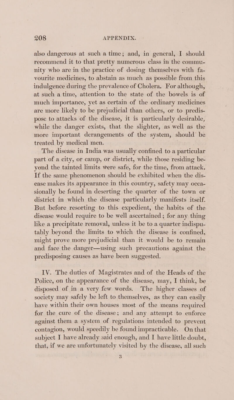 also dangerous at such a time; and, in general, I should recommend it to that pretty numerous class in the commu- nity who are in the practice of dosing themselves with fa- vourite medicines, to abstain as much as possible from this indulgence during the prevalence of Cholera. For although, at such a time, attention to the state of the bowels is of much importance, yet as certain of the ordinary medicines are more likely to be prejudicial than others, or to predis- pose to attacks of the disease, it is particularly desirable, while the danger exists, that the slighter, as well as the more important derangements of the system, should’ be treated by medical men. The disease in India was usually confined to a particular part of a city, or camp, or district, while those residing be- yond the tainted limits were safe, for the time, from attack. If the same phenomenon should be exhibited when the dis- ease makes its appearance in this country, safety may occa- sionally be found in deserting the quarter of the town or district in which the disease particularly manifests itself. But before resorting to this expedient, the habits of the disease would require to be well ascertained; for any thing like a precipitate removal, unless it be to a quarter indispu- tably beyond the limits to which the disease is confined, might prove more prejudicial than it would be to remain and face the danger—using such precautions against the predisposing causes as have been suggested. IV. The duties of Magistrates and of the Heads of the Police, on the appearance of the disease, may, I think, be disposed of in a very few words. The higher classes of society may safely be left to themselves, as they can easily have within their own houses most of the means required for the cure of the disease; and any attempt to enforce against them a system of regulations intended to prevent contagion, would speedily be found impracticable. On that subject I have already said enough, and I have little doubt, that, if we are unfortunately visited by the disease, all such 2 o”