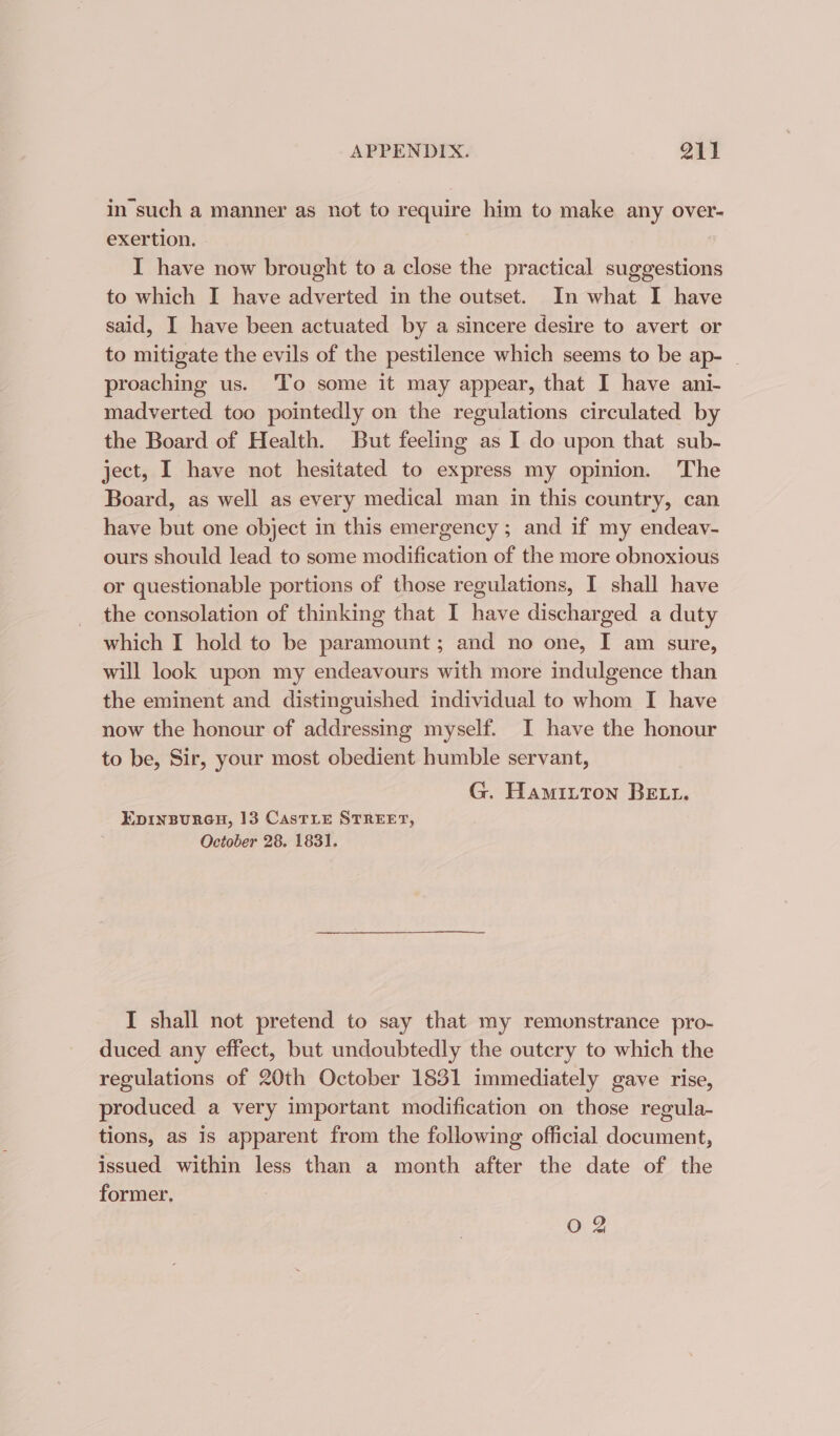 in'such a manner as not to require him to make any over- exertion. I have now brought to a close the practical suggestions to which I have adverted in the outset. In what I have said, I have been actuated by a sincere desire to avert or to mitigate the evils of the pestilence which seems to be ap- — proaching us. ‘To some it may appear, that I have ani- madverted too pointedly on the regulations circulated by the Board of Health. But feeling as I do upon that sub- ject, I have not hesitated to express my opinion. The Board, as well as every medical man in this country, can have but one object in this emergency; and if my endeav- ours should lead to some modification of the more obnoxious or questionable portions of those regulations, I shall have the consolation of thinking that I have discharged a duty which I hold to be paramount; and no one, I am sure, will look upon my endeavours with more indulgence than the eminent and distinguished individual to whom I have now the honour of addressing myself. I have the honour to be, Sir, your most obedient humble servant, G. Hamitton BELL. EDINBURGH, 13 CasTLE STREET, October 28. 1831. I shall not pretend to say that my remonstrance pro- duced any effect, but undoubtedly the outcry to which the regulations of 20th October 1831 immediately gave rise, produced a very important modification on those regula- tions, as is apparent from the following official document, issued within less than a month after the date of the former.