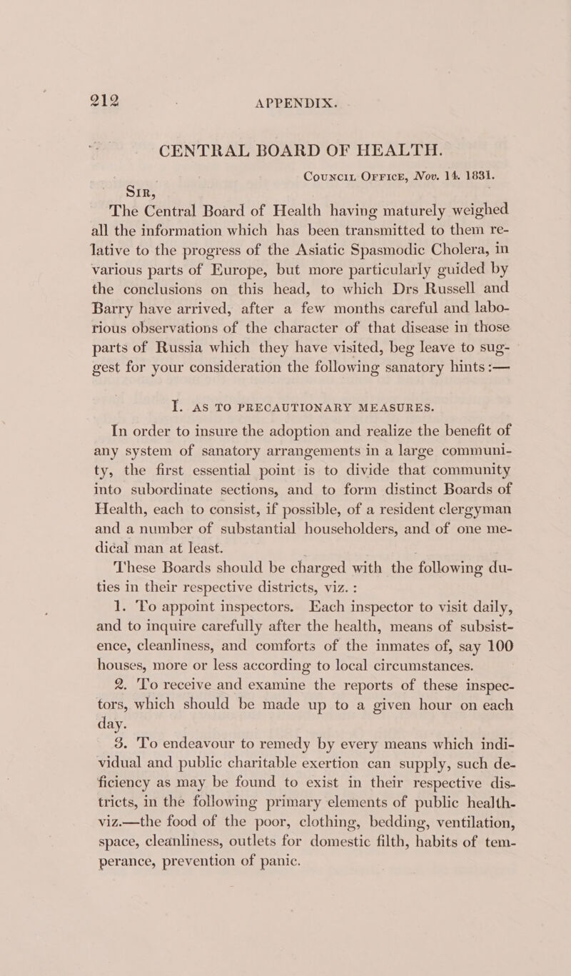CENTRAL BOARD OF HEALTH. Councin OFrrFicE, Nov. 14. 1831. SIR, ‘ The Central Board of Health having maturely weighed all the information which has been transmitted to them re- lative to the progress of the Asiatic Spasmodic Cholera, in various parts of Europe, but more particularly guided by the conclusions on this head, to which Drs Russell and Barry have arrived, after a few months careful and labo- rious observations of the character of that disease in those parts of Russia which they have visited, beg leave to sug- gest for your consideration the following sanatory hints :— ‘ie AS TO PRECAUTIONARY MEASURES. In order to insure the adoption and realize the benefit of any system of sanatory arrangements in a large communi- ty, the first essential point is to divide that community into subordinate sections, and to form distinct Boards of Health, each to consist, if possible, of a resident clergyman and a number of substantial householders, and of one me- dical man at least. : These Boards should be charged with the following du- ties In their respective districts, viz. : 1. To appoint inspectors. Each inspector to visit daily, and to inquire carefully after the health, means of subsist- ence, cleanliness, and comforts of the inmates of, say 100 houses, more or less according to local circumstances. 2. 'T'o receive and examine the reports of these inspec- tors, which should be made up to a given hour on each day. 3. 'To endeavour to remedy by every means which indi- vidual and public charitable exertion can supply, such de- ficiency as may be found to exist in their respective dis- tricts, in the following primary elements of public health- viz.—the food of the poor, clothing, bedding, ventilation, space, cleanliness, outlets for domestic filth, habits of tem- perance, prevention of panic.