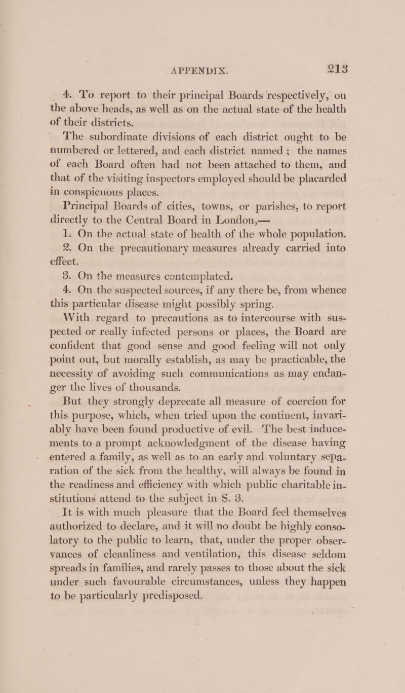 _ 4. To report to their principal Boards respectively, on the above heads, as well as on the actual state of the health of their districts. The subordinate divisions of each district ought to be numbered or lettered, and each district named; the names of each Board often had not been attached to them, and that of the visiting inspectors employed should be placarded in conspicuous places. _ Principal Boards of cities, towns, or parishes, to report directly to the Central Board in London,— 1. On the actual state of health of the whole population. 2. On the precautionary measures already carried into effeet. 3. On the measures contemplated. 4. On the suspected sources, if any there be, from whence this particular disease might possibly spring. With regard to precautions as to intercourse with sus- pected or rail infected persons or places, the Board are confident that good sense and good feeling will not only point out, but morally establish, as may be practicable, the necessity of avoiding such communications as may endan- ger the lives of thousands. But they strongly deprecate all measure of coercion for this purpose, which, when tried upon the continent, invari- ably have been found productive of evil. The best induce- ments to a prompt acknowledgment of the disease having entered a family, as well as to an early and voluntary sepa- ration of the sick from the healthy, will always be found in the readiness and efficiency with which public charitable in- stitutions attend to the subject in S. 3. It is with much pleasure that the Board feel themselves authorized to declare, and it will no doubt be highly conso- latory to the public to learn, that, under the proper obser- vances of cleanliness and ventilation, this disease seldom spreads in families, and rarely passes to those about the sick under such favourable circumstances, unless they happen to be particularly predisposed.