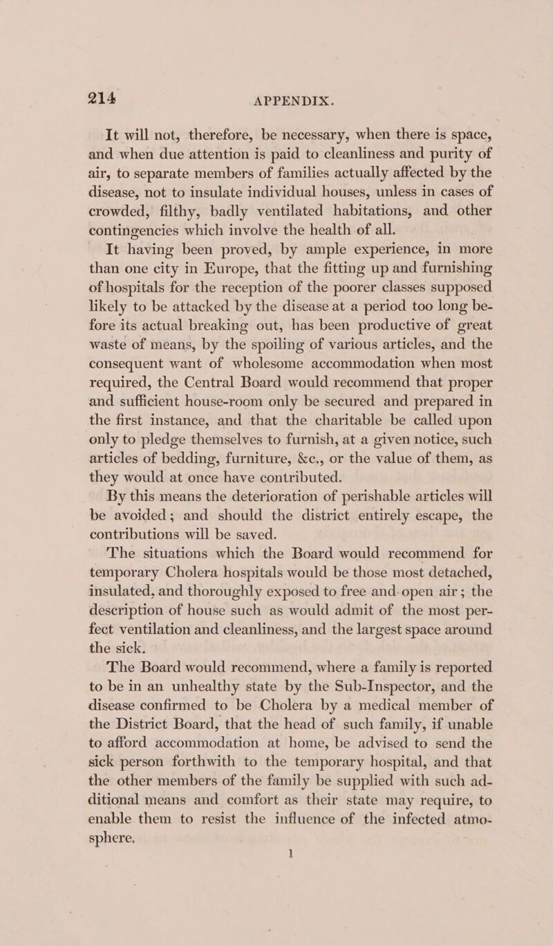 It will not, therefore, be necessary, when there is space, and when due attention is paid to cleanliness and purity of air, to separate members of families actually affected by the disease, not to insulate individual houses, unless in cases of crowded, filthy, badly ventilated habitations, and other contingencies which involve the health of all. It having been proved, by ample experience, in more than one city in Europe, that the fitting up and furnishing of hospitals for the reception of the poorer classes supposed likely to be attacked by the disease at a period too long be- fore its actual breaking out, has been productive of great waste of means, by the spoiling of various articles, and the consequent want of wholesome accommodation when most required, the Central Board would recommend that proper and sufficient house-room only be secured and prepared in the first instance, and that the charitable be called upon only to pledge themselves to furnish, at a given notice, such articles of bedding, furniture, &amp;c., or the value of them, as they would at once have contributed. By this means the deterioration of perishable articles will be avoided; and should the district entirely escape, the contributions will be saved. The situations which the Board would recommend for temporary Cholera hospitals would be those most detached, insulated, and thoroughly exposed to free and. open air; the description of house such as would admit of the most per- fect ventilation and cleanliness, and the largest space around the sick. The Board would recommend, where a family is reported to be in an unhealthy state by the Sub-Inspector, and the disease confirmed to be Cholera by a medical member of the District Board, that the head of such family, if unable to afford accommodation at home, be advised to send the sick person forthwith to the temporary hospital, and that the other members of the family be supplied with such ad- ditional means and comfort as their state may require, to enable them to resist the influence of the infected atmo- sphere,