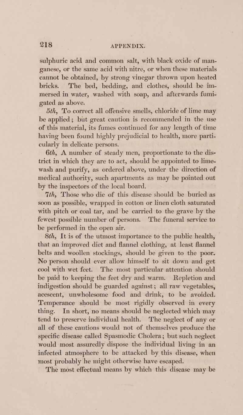 sulphuric acid and common salt, with black oxide of man- ganese, or the same acid with nitre, or when these materials cannot be obtained, by strong vinegar thrown upon heated bricks. The bed, bedding, and clothes, should be im- mersed in water, washed with soap, and afterwards fumi- gated as above. 5th, To correct all offensive smells, chloride of lime may be applied; but great caution is recommended in the use of this material, its fumes continued for any length of time having been found highly prejudicial to health, more parti- cularly in delicate persons. 6th, A number of steady men, proportionate to the dis- trict in which they are to act, should be appointed. to lime- wash and purify, as ordered above, under the direction of medical authority, such apartments as may be pointed out by the inspectors of the local board. th, Those who die of this disease should be buried as soon as possible, wrapped in cotton or linen cloth saturated with pitch or coal tar, and be carried to the grave by the fewest possible number of persons. ‘The funeral service to be performed in the open air. 8th, It is of the utmost importance to the public health, that an improved diet and flannel clothing, at least flannel belts and woollen stockings, should be given to the poor. No person should ever allow himself to sit down and get cool with wet feet. The most particular attention should be paid to keeping the feet dry and warm. Repletion and indigestion should be guarded against; all raw vegetables, acescent, unwholesome food and drink, to be avoided. Temperance should be most rigidly observed in every thing. In short, no means should be neglected which may tend to preserve individual health. The neglect of any or all of these cautions would not of themselves produce the specific disease called Spasmodic Cholera; but such neglect would most assuredly dispose the individual living in an infected atmosphere to be attacked by this disease, when most probably he might otherwise have escaped. The most effectual means by which this disease may be