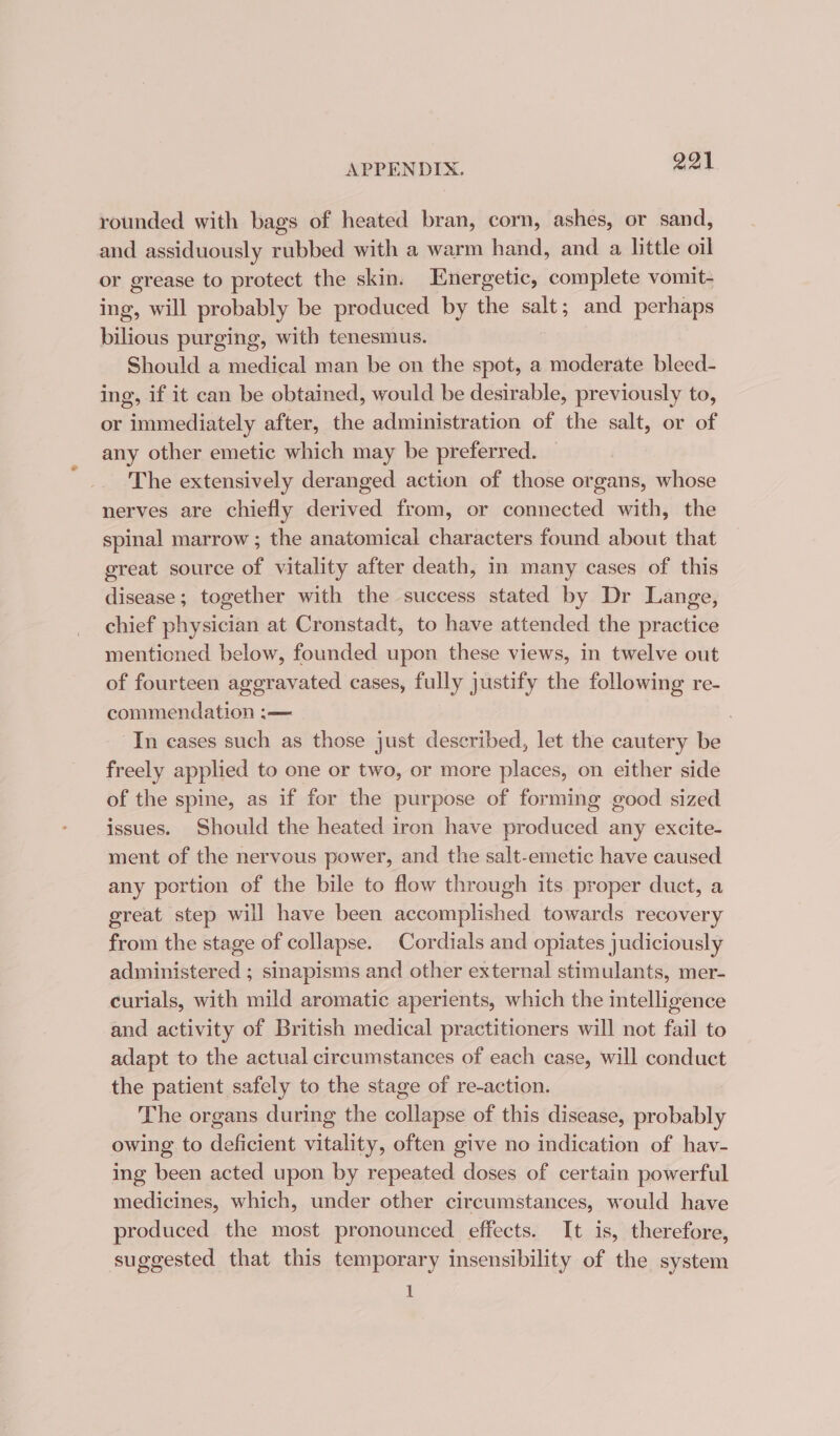 rounded with bags of heated bran, corn, ashes, or sand, and assiduously rubbed with a warm hand, and a little oil or grease to protect the skin. Energetic, complete vomit- ing, will probably be produced by the salt; and perhaps bilious purging, with tenesmus. Should a medical man be on the spot, a moderate bleed- ing, if it can be obtained, would be desirable, previously to, or immediately after, the administration of the salt, or of any other emetic which may be preferred. The extensively deranged action of those organs, whose nerves are chiefly derived from, or connected with, the spinal marrow ; the anatomical characters found about that great source of vitality after death, in many cases of this disease; together with the success stated by Dr Lange, chief physician at Cronstadt, to have attended the practice mentioned below, founded upon these views, in twelve out of fourteen aggravated cases, fully justify the following re- commendation :— . In cases such as those just described, let the cautery be freely applied to one or two, or more places, on either side of the spine, as if for the purpose of forming good sized issues. Should the heated iron have produced any excite- ment of the nervous power, and the salt-emetic have caused any portion of the bile to flow through its proper duct, a great step will have been accomplished towards recovery from the stage of collapse. Cordials and opiates judiciously administered ; sinapisms and other external stimulants, mer- curials, with mild aromatic aperients, which the intelligence and activity of British medical practitioners will not fail to adapt to the actual circumstances of each case, will conduct the patient safely to the stage of re-action. The organs during the collapse of this disease, probably owing to deficient vitality, often give no indication of hav- ing been acted upon by repeated doses of certain powerful medicines, which, under other circumstances, would have produced the most pronounced effects. It is, therefore, suggested that this temporary insensibility of the system 1