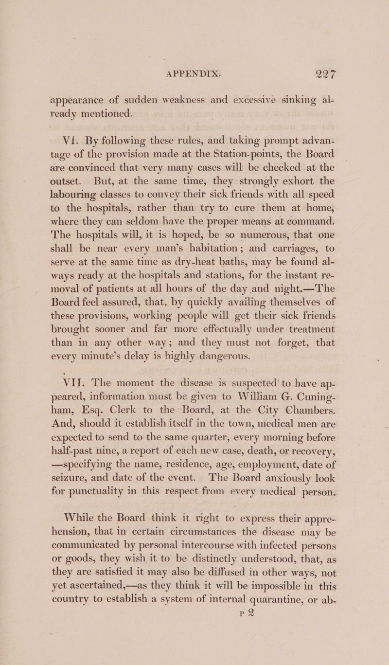 appearance of sudden weakness and excessive sinking al- ready mentioned. Vi. By following these rules, and taking prompt advan- tage of the provision made at the Station-points, the Board are convinced that very many cases will be checked at the outset. But, at the same time, they strongly exhort the labouring classes to convey their sick friends with all speed to the hospitals, rather than try to cure them at home, where they can seldom have the proper means at command: The hospitals will, it is hoped, be so numerous, that one shall be near every man’s habitation; and carriages, to serve at the same time as dry-heat baths, may be found al- ways ready at the hospitals and stations, for the instant re- moval of patients at all hours of the day and night.—The Board feel assured, that, by quickly availing themselves of these provisions, working people will get their sick friends brought sooner and far more effectually under. treatment than in any other way; and they must not forget, that every minute’s delay is highly dangerous. VII. The moment the disease 1s suspected’ to have ap- peared, information must be given to William G. Cuning- ham, Esq. Clerk to the Board, at the City Chambers. And, should it establish itself in the town, medical men are expected to send to the same quarter, every morning before half-past nine, a report of each new case, death, or recovery, —specifying the name, residence, age, employment, date of seizure, and date of the event. The Board anxiously look for punctuality in this respect from every medical person. While the Board think it right to express their appre- hension, that in certain circumstances the disease may be communicated by personal intercourse with infected persons or goods, they wish it to be distinctly understood, that, as they are satisfied it may also be diffused in other ways, not yet ascertained,—as they think it will be impossible in this country to establish a system of internal quarantine, or ab- P 2