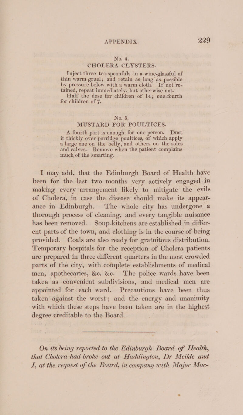 No. 4. CHOLERA CLYSTERS. Inject three tea-spoonfuls in a wine-glassful of thin warm gruel;.and retain as long as_ possible by pressure below with a warm cloth. If not re- tained, repeat immediately, but otherwise not. Half the dose for children of 14; one-fourth for children of 7. No. 5. MUSTARD FOR POULTICES. A fourth part is enough for one person. Dust it thickly over porridge poultices, of which apply a large‘one on the belly, and others on the soles and calves. Remove when the patient complains much of the smarting. I may add, that the Edinburgh Board of Health have been for the last two months very actively engaged in making every arrangement likely te. mitigate the evils of Cholera, in case the disease should make its appear- ance in Edinburgh. The whole city has undergone a thorough process of cleaning, and every tangible nuisance has been removed. Soup-kitchens are established in differ- ent parts of the town, and clothing is in the course of being provided. Coals are also ready for gratuitous distribution. Temporary hospitals for the reception of Cholera patients are prepared in three different quarters in the most crowded parts of the city, with complete establishments of medical men, apothecaries, &amp;c. &amp;c. The police wards have been taken as convenient subdivisions, and medical men are appointed for each ward. Precautions have been thus taken against the worst; and the energy and unanimity with which these steps have been taken are in the highest degree-creditable to the Board. ; On its being reported to the Edinburgh Board of Health, that Cholera had broke out at Haddington, Dr Meikle and I, at the request of the Board, in company with Major Mac-