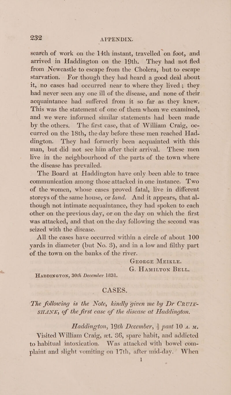 search of work on the 14th instant, travelled on foot, and arrived in Haddington on the 19th. They had not fled from Newcastle to escape from the Cholera, but to escape starvation. For though they had heard a good deal about it, no cases had occurred near to where they lived; they had never seen any one ill of the disease, and none of their acquaintance had suffered from it so far as they knew. This was the statement of one of them whom we examined, and we were informed similar statements had been made by the others. The first case, that of William Craig, oc- curred on the 18th, the day before these men reached Had- dington. They had formerly been acquainted with this man, but did not see him after their arrival. ‘These men live in the neighbourhood of the parts of the town where the disease has prevailed. The Board at Haddington have only been able to trace communication among those attacked in one instance. Two - of the women, whose cases proved fatal, live in different storeys of the same house, or dand. And it appears, that al- though not intimate acquaintance, they had spoken to each other on the previous day, or on the day on which the first was attacked, and that on the day following the second was seized with the disease. All the cases have occurred within a circle of about 100 yards in diameter (but No. 3), and in a low and filthy part of the town on the banks of the river. GrorGE MEIKLE. G. Hamiutown BEtt. HappDINGTON, 30th December 1831. CASES, ‘The following is the Note, kindly given me by Dr CRUIK- SHANK, Of the first case of the disease at Haddington. Haddington, 19th December, 3 past 10 4. m. Visited William Craig, zt. 36, spare habit, and addicted to habitual intoxication. Was attacked with bowel com- plaint and slight vomiting on 17th, after mid-day. ° When 1