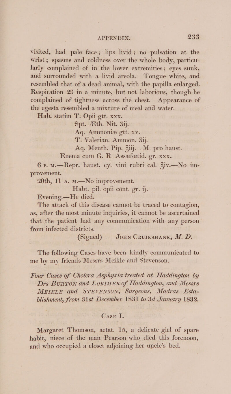 visited, had pale face; lips livid; no pulsation at the wrist ; spasms and coldness over the whole body, particu- larly complained of in the lower extremities ; eyes sunk, and surrounded with a livid areola. ‘Tongue white, and resembled that of a dead animal, with the papilla enlarged. Respiration 23 in a minute, but not laborious, though he complained of tightness across the chest. Appearance of the egesta resembled a mixture of meal and water. Hab. statim 'T. Opi ett. xxx. Spt. Atth. Nit. 3ij. Aq. Ammonie gtt. xv. T. Valerian. Ammon. 3ij. Aq. Menth. Pip. 3iij. .M. pro haust. Enema cum G. R. Asseefcetid. gr. xxx. 6 r. Ms—Repr. haust. cy. vini rubri cal. Ziv.—No im- provement. 20th, 11 a. m.—No improvement. Habt. pil. opii cont. gr. ij. _Evening.—He died. The attack of this disease cannot be traced to contagion, as, after the most minute inquiries, it cannot be ascertained that the patient had any communication with any person from infected districts. | (Signed) Joun CrurxsHang, M. D. The following Cases have been kindly communicated to me by my friends Messrs Meikle and Stevenson. Four Cases of Cholera Asphyxia treated at Haddington by Drs Burton and LoriMER of Haddington, and Messrs MEIKLE and STEVENSON, Surgeons, Madras Esta- blishment, from 31st December 1831 to 3d January 1832. Case I. Margaret Thomson, aetat. 15, a delicate girl of spare habit, niece of the man Pearson who died this forenoon, and who occupied a closet adjoining her uncle’s bed.