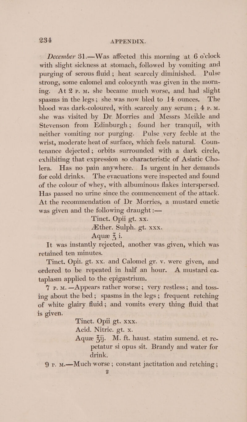 December 31.—Was affected this morning ‘at 6 o’clock with slight sickness at stomach, followed by vomiting and purging of serous fluid; heat scarcely diminished. Pulse strong, some calomel and colocynth was given in the morn- ing. At 2 p.m. she became much worse, and had slight spasms in the legs; she was now bled to 14 ounces. ‘The blood was dark-coloured, with scarcely any serum; 4 P. M. she was. visited by Dr Morries and Messrs Meikle and Stevenson from Edinburgh; found her tranquil, with neither vomiting nor purging. Pulse very feeble at the wrist, moderate heat of surface, which feels natural. Coun- tenance dejected; orbits surrounded with a dark circle, exhibiting that expression so characteristic of Asiatic Cho- lera. Has no pain anywhere. Is urgent in her demands for cold drinks. The evacuations were inspected and found of the colour of whey, with albuminous flakes interspersed. Has passed no urine since the commencement of the attack. At the recommendation of Dr Morries, a mustard emetic was given and the following draught :— Tinct. Opi gt. xx. AKther. Sulph. gt. xxx. Aquee 4 i. It was instantly rejected, another was given, which was retained ten minutes. | Tinct. Opi. gt. xx. and Calomel gr. v. were given, and ordered to be repeated in half an hour. A mustard ca- taplasm applied to the epigastrium. BoM. —Appears rather worse ; very restless; and toss- ing about the bed; spasms in the legs; frequent retching of white glairy fluid; and vomits every thing fluid that is given. Tinct. Opii gt. xxx. Acid. Nitric. gt. x. Aque 41). M. ft. haust. statim sumend. et re- petatur si opus sit. Brandy and water for drink. 9 vp. M—Much worse ; constant jactitation and retching ; 2