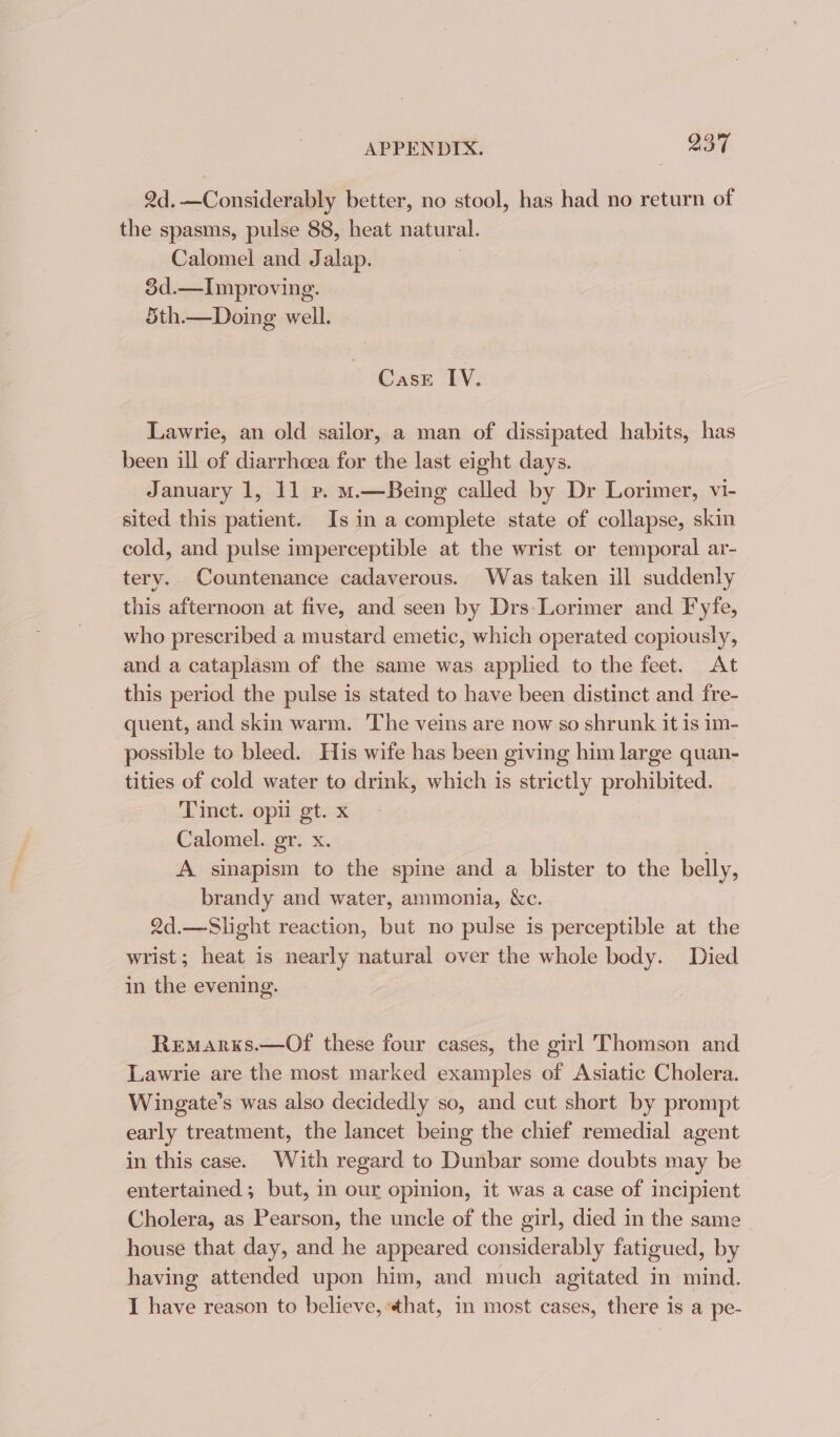 2d.—Considerably better, no stool, has had no return of the spasms, pulse 88, heat natural. Calomel and Jalap. 3d.—Improving. 5th.— Doing well. CasE IV. Lawrie, an old sailor, a man of dissipated habits, has been ill of diarrhoea for the last eight days. January 1, 11 ve. m.—Being called by Dr Lorimer, vi- sited this patient. Is in a complete state of collapse, skin cold, and pulse imperceptible at the wrist or temporal ar- tery. Countenance cadaverous. Was taken ill suddenly this afternoon at five, and seen by Drs-Lorimer and Fyfe, who prescribed a mustard emetic, which operated copiously, and a cataplasm of the same was applied to the feet. At this period the pulse is stated to have been distinct and fre- quent, and skin warm. The veins are now so shrunk it is im- possible to bleed. His wife has been giving him large quan- tities of cold water to drink, which is strictly prohibited. Tinct. opti gt. x Calomel. er. x. A sinapism to the spine and a blister to the belly, brandy and water, ammonia, &c. 2d.—Slight reaction, but no pulse is perceptible at the wrist; heat is nearly natural over the whole body. Died in the evening. Remarxs.—Of these four cases, the girl Thomson and Lawrie are the most marked examples of Asiatic Cholera. Wingate’s was also decidedly so, and cut short by prompt early treatment, the lancet being the chief remedial agent in this case. With regard to Dunbar some doubts may be entertained; but, in our opinion, it was a case of incipient Cholera, as Pearson, the uncle of the girl, died in the same house that day, and he appeared considerably fatigued, by having attended upon him, and much agitated in mind. I have reason to believe, that, in most cases, there is a pe-