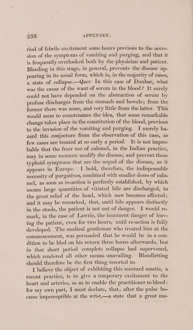 riod of febrile excitement some hours previous to the aeces- sion of the symptoms of vomiting and purging, and that it is frequently overlooked both by the physician and patient. Bleeding in this stage, in general, prevents the disease ap- pearing in its usual form, which is, in the majority of cases, a state of collapse-—Quer. In this case of Dunbar, what was the cause of the want of serum in the blood? It surely could not have depended on the abstraction of serum by profuse discharges from the stomach and bowels; from the former there was none, and very little from the latter. This would seem to countenance the idea, that some remarkable change takes place in the constitution of the blood, previous to the invasion of the vomiting and purging. I merely ha- zard this conjecture from the observation of this case, as few cases are treated at so early a period. It is not impro- bable that the freer use of calomel, in the Indian practice, may in some measure modify the disease, and prevent those typhoid symptoms that are the sequel of the disease, as it appears in Europe. I hold, therefore, the indispensable necessity of purgatives, combined with smaller doses of calo- mel, as soon as re-action is perfectly established, by which means large quantities of vitiated bile are discharged, to the great relief of the head, which now becomes affected ; and it may be remarked, that, until bile appears distinctly in the stools, the patient is not out of danger. I would re- mark, in the case of Lawrie, the imminent danger of leav- ing the patient, even for two hours, until re-action is fully developed. The medical gentleman who treated him at the commencement, was persuaded that he would be in a con- dition to be bled on his return three hours afterwards, but in that short period complete collapse had supervened, which rendered all other means unavailing. Bloodletting should therefore be the first thing resorted to. I believe the object of exhibiting this mustard emetic, a recent practice, is to give a temporary excitement to the heart and arteries, so as to enable the practitioner to bleed: for my own part, I must declare, that, after the pulse be- came imperceptible at the wrist,—a state that a great ma-