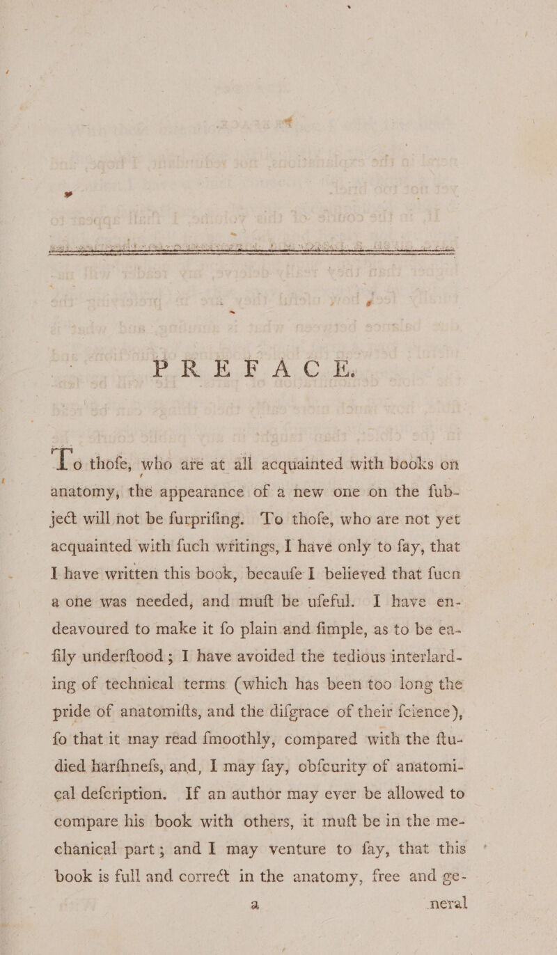 ‘Ls thofe, who aré at all acquainted with books on anatomy, the appearance of a new one on the fub- ject will not be furprifing. To thofe, who are not yet acquainted with fuch writings, I have only to fay, that I have written this book, becaufe I believed that fucn a one was needed, and mutt be ufeful. I have en- deavoured fo make it fo plain and fimple, as to be ea- fily underftood ; I have avoided the tedious interlard- ing of technical terms (which has been too long the pride of anatomufts, and the difgrace of their {cience), fo that it may read fmoothly, compared with the ftu- died harfhnefs, and, I may fay, obfcurity of anatomi- eal defcription. If an author may ever be allowed to compare his book with others, it muft be in the me- chanical part; and I may venture to fay, that this book is full and correct in the anatomy, free and ge- a -neral
