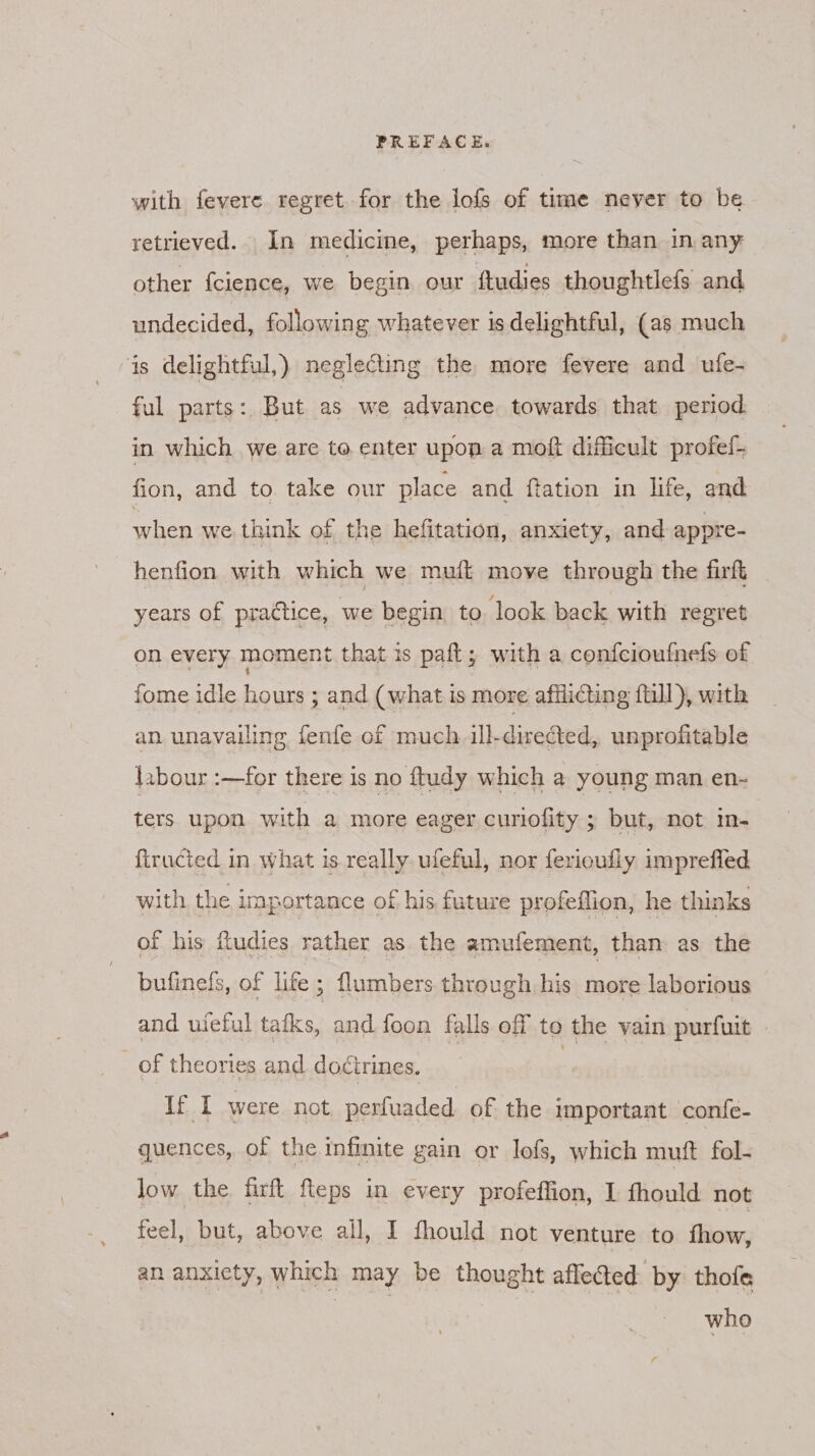with fevere regret for the lofs of time never to be retrieved. In medicine, perhaps, more than in any other fcience, we begin our ftudies thoughtlefs and undecided, following whatever is delightful, (as much is delightful,) neglecting the more fevere and ufe- ful parts: But as we advance towards that period in which we are to enter upon a moft difficult profel- fion, and to. take our place and ftation in life, and when we think of the hefitation, anxiety, and appre- henfion with which we muft move through the firft years of practice, we begin to look back with regret on every moment that is paft, with a confcioufneds of fome idle hours ; and (what is more afilicting full), with an unavailing fenfe of much. ill-directed, unprofitable labour :—for there is no ftudy which a young man en- ters upon with a more eager curiofity ; but, not in- {tracted in what is really uleful, nor ferioufly imprefled with the importance of his future profeflion, he thinks of his fudies rather as the amufement, than as the bufinels, of lite; flumbers through his more laborious and uieful tafks, and foon falls off to the vain purfuit of theories and doctrines. | If I were not perfuaded of the important confe- quences, of the infinite gain or lofs, which muft fol- low the firft fleps in every profeffion, I fhould not feel, but, above all, I fhould not venture to Hiker, an anxicty, which may be thought affected by thofe who