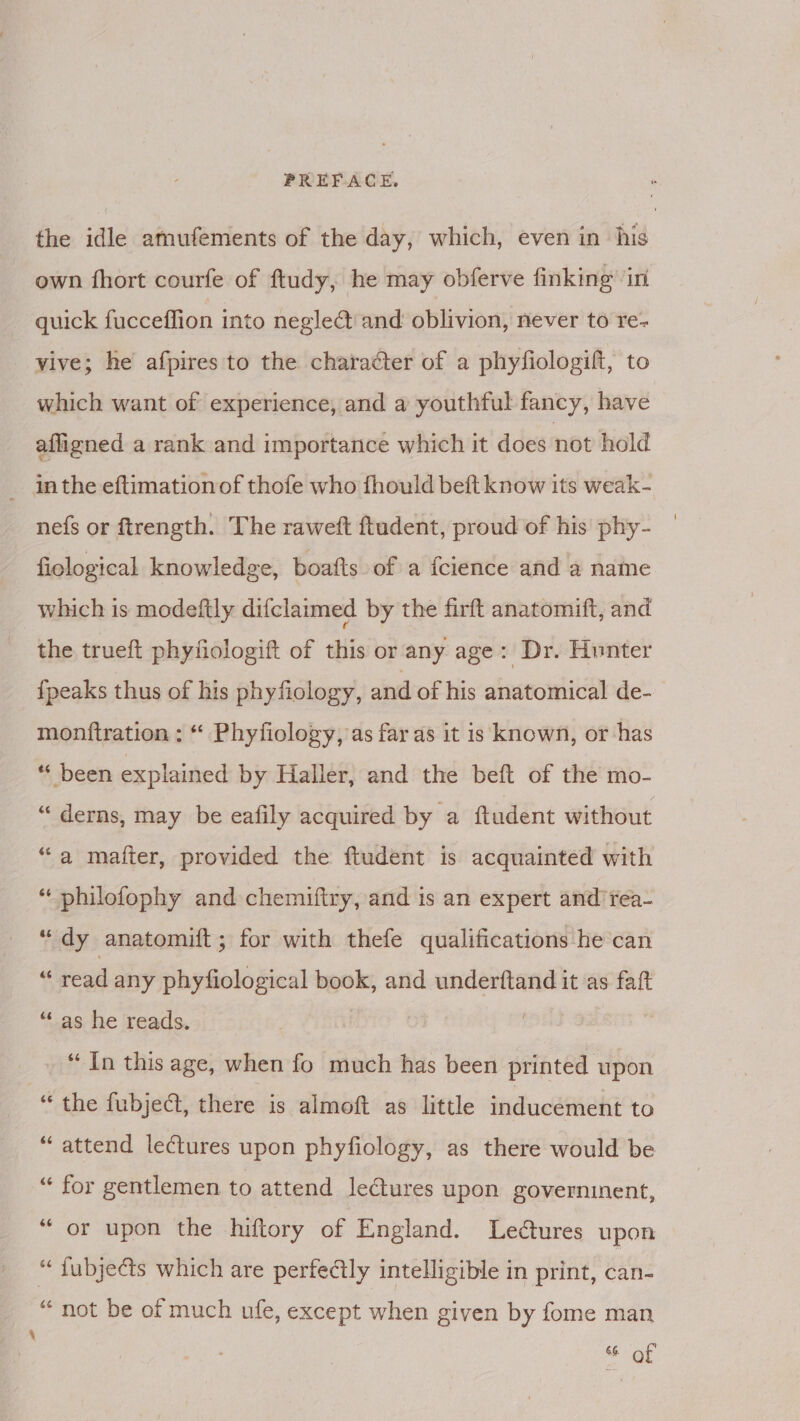the idle amufements of the day, which, even in his own fhort courfe of ftudy, he may obferve finking’ in quick fucceffion into neglect and oblivion, never to re- vive; he afpires to the character of a phyfiologift, to which want of experience, and a youthful fancy, have afligned a rank and importance which it does not hold _ inthe eftimationof thofe who fhould beft know its weak- nefs or ftrength. The raweft ftudent, proud of his phy- ficlogical knowledge, boafts. of a fcience and a name which is modeftly difclaimed by the firft anatomift, and the trueft phyfiologift of this or any age: Dr. Hunter {peaks thus of his phyfiology, and of his anatomical de- monftration : “ Phyfiology, as far as it is known, or has * been explained by Haller, and the beft of the mo- “ derns, may be eafily acquired by a ftudent without “a matter, provided the ftudent is acquainted with “ philofophy and chemiftry, and is an expert and’rea- “dy anatomift; for with thefe qualifications he can « read any phyfiological book, and underftand it as faft “as he reads. “In this age, when fo much has been printed upon “ the fubjedt, there is almoft as little inducement to “attend lectures upon phyfiology, as there would be “ for gentlemen to attend ledtures upon governinent, “or upon the hiftory of England. Lectures upon “ fubjects which are perfectly intelligible in print, can- “not be of much ufe, except when given by fome man % of