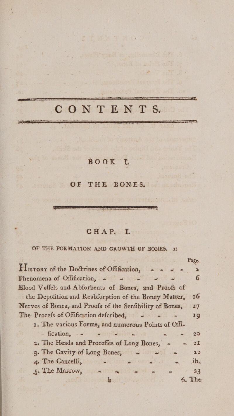 + BOOK f. OF THE BONES, CHAP. IL OF THE FORMATION AND GROWTH OF BONES, 1: Page. History of the Doétrines of Offification, + - = - 2 Phenomena of Offification, + os ‘ mh i 6 Blood Veffels and Abforbents of Bones, and Proofs of the Depofition and Reabforption of the Boney Matter, 16 Nerves of Bones,.and Proofs of the Senfibility of Bones, 17 The Procefs of Offification defcribed, “ WEL os 19 1. The various Forms, and numerous Points of Offi- fication, = wi mw as a m' 20 a. The Heads and Procefles of Long Bones, =~ -~ 25 3. The Cavity of Long Bones, “ “ - 22 4. The Cancelli, “ * re § The Marrow, _ - ee ee. ‘ 23