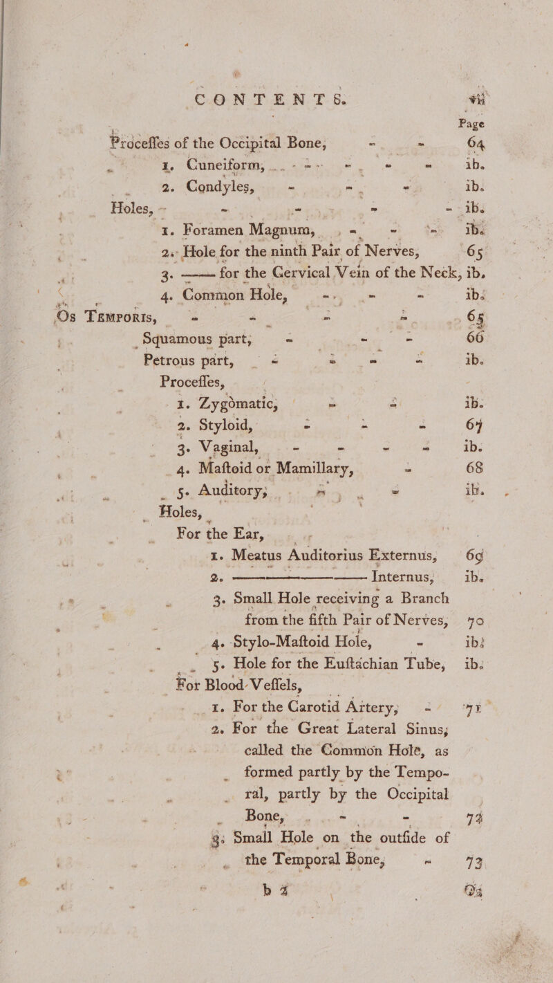 b Z d \ Pie Prdcefles of the Occipital Bone, - - 64 - I. Cuneiform, . Yet y a - ib. 2. Condyles, ~ ~ : “ ib. Holes, ~ ~ ma = - ib. x. Foramen Magnum, yet ee Ae 2° Hole for the ninth Pair of Nerves, 65 my 3: for the Gervical Vein of the Neck, ib. eee 4. Common Hole, “re - ib. Os Temrorts, Se es ke, - 65 _ Squamous part, ~ - = 66 Petrous part, — &lt; ee “ ib. Procefles, a Zygomatic, | - - ib. 2. Styloid, - ws “ 67 ee, Vaginal, - - * ~ ib. ye ie Maftoid or Mamillary, - 68 Se Auditory; fen eS ib. ; Holes, | For the Ear, 7 r I. Meatus Auditorius Externus, 6g 2. - Internus, ib. ‘ 3- Small Hole receiving a Branch 7 from the fifth Pair of Nerves, 70 4. Stylo-Mattoid Hole, - ib: . -§&gt; Hole for the Euftachian Tube, ib. For Blood: Veflels, 1. For the Carotid Artery, shi ay” 2. For the Great Lateral Sinus, called the Gommion Hole, as ” _ formed partly by the Tempo- _ ral, partly by the Occipital : Bone, ae i 4 3: Small Hole on the outfide of the Temporal Bone, ee. |