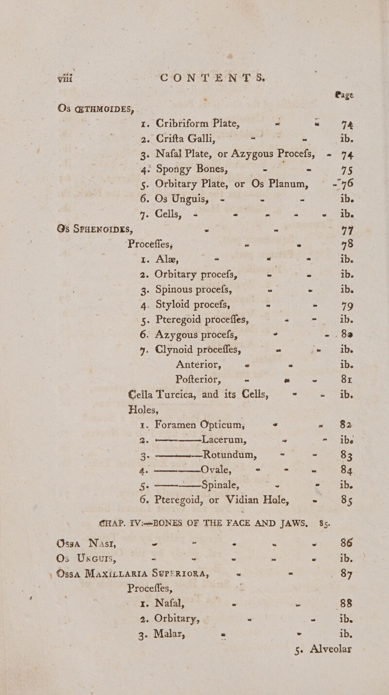 tit - CONTENTS Page Os GTHMOIDES, | eater 1. Cribriform Plate, ~ « 2. Crifta Galli,« “ = ~ ib. 3. Nafal Plate, or Azygous Procefs, - 74 4: Spongy Bones, - = 45 5. Orbitary Plate, or Os Planum, — -76 6. Os Unguis, - ~ ~ ib. 4. Cells, - ia ar - «. abs Qs SPHENOIDES, | . “ “4 Proceffes, ~ ° 48 t. Ale, - ve 2 ib. 2. Orbitary procefs, o - ib. 3- Spinous procefs, ~ * ib. 4. Styloid procefs, _ “ 19 5. Pteregoid proceffes, “ enous 6. Azygous procefs, - - 80 4. Glynoid proceffes, e ‘- ib Antérior, « « ib. Pofterior, - = ~ 8r Cella Turcica, and its Cells, = «1b. Holes, 1. Foramen Opticum, “ « §2 2, ——-———Lacerum, .2 == ibe: 3 —Rotundum, - ” 83 Peapod § 1 “ - ~ 84 5 _—Spinale, ~ eee VP 6. Pteregoid, or Vidian Hole, . 85 CHAP. IV:BONES OF THE FACE AND JAWS, 85. Osga Nast, - - - g 3 86 Os Uxcuts, - a *: 3 &amp; ib. ,OssA MaxiLLARIA SUPERIORA, . - 84 Procefles, 1. Nafal, eee 3 88 2. Orbitary, 3 ib. 3. Malas, « . ib. 5- Alveolar