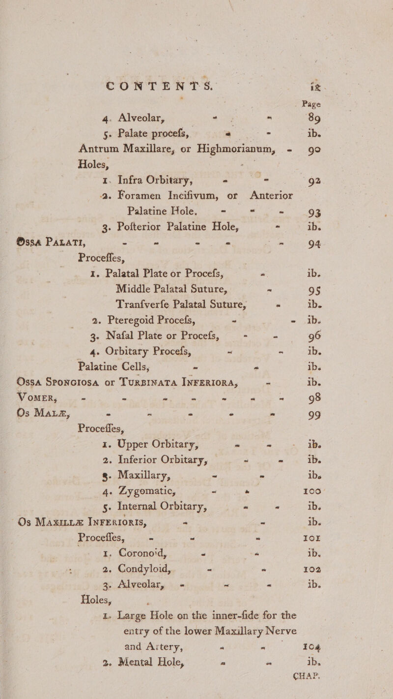 CONTENTS. ~~ a . Page 4. Alveolar, “ s ™ 89 5. Palate procefs, yo ib. Antrum Maxillare, or Highmorianum, - 90 Holes, 5 ae 1. Infra Orbitary, al aaa “92 a. Foramen Incifivum, or Anterior Palatine Hole. - - ~ 93 3. Pofterior Palatine Hole, - ib. @ssa PALAaTI, ‘e ~ = o, aie 94 Proceffes, 1. Palatal Plate or Procefs, “ ib. Middle Palatal Suture, ~ 95 Tranfverfe Palatal Suture, = ib. 2. Pteregoid Procefs, ~ - ib. 3. Nafal Plate or Procefs, - - ee 4. Orbitary Procefs, ~ ~ ib. Palatine Cells, - “ ib. Ossa Sponciosa or TuRBINATA INFERIORA, ms ib. VomeER, - - ~ - ~ “ 98 Os MALz, * me - « “ 99 ~ Procefles, x. Upper Orbitary, - oj an Re 2. Inferior Orbitary, ~ = ib. g. Maxillary, ~ ~ ibs 4. Zygomatic, ~ ie 100 5. Internal Orbitary, . - ib. Os MAxILLzA INFERIORIS, a @ Ye Procefles, - “ ~ IOL . 1. Coronoid, 6 “ 1b. 2. Condyloid, = = 102 3. Alveolar, - ~ « ib. Holes, x Large Hole on the inner-fide for the entry of the lower Maxillary Nerve and Artery, a a 2. Mental Hole, ~ “ ib. CHAP,