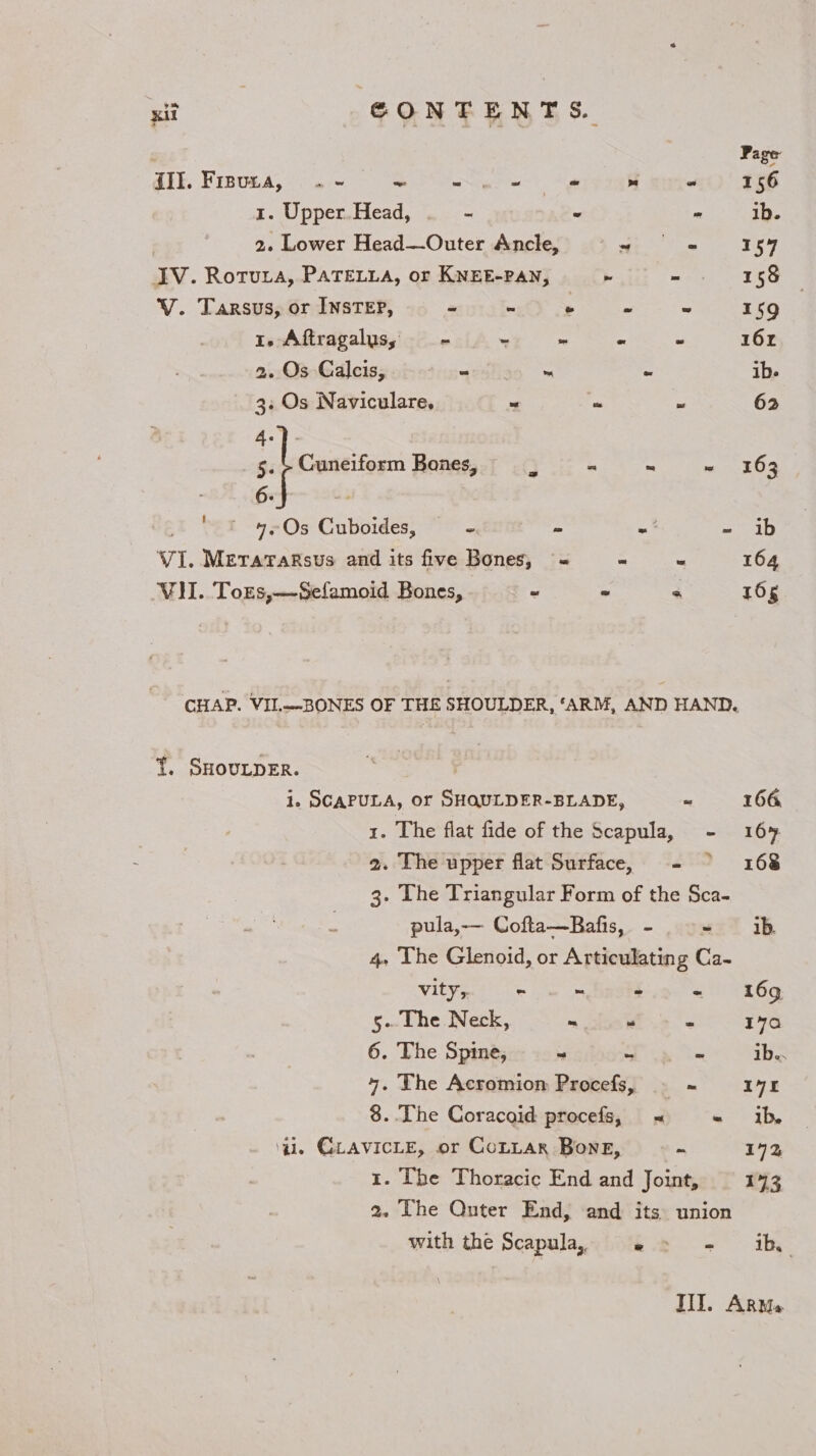 ) Page {II. Frsvza,.« - ee eee sere F586 1. Upper.Head, . - “ ~ ib. 2. Lower Head—Outer Ancle, © = = 154 IV. Rotura, PATELLA, or KNEE-PAN, re mee Tee V. Tarsus, or InsteEP, * : 5 * a 159 1. Aftragalus, = ~ - - - 16x 26:08 -Gdleisgohetceacdiian « os ib. 3. Os Naviculare. ~ . ~ 62 4.)- 5. + Cuneiform Bones, 3 - a ~ 163 eee ‘i Os Cuboides, - - = pst VI. Metaraksus and its five Bones, ~« : * 164 VII. Tors,—Sefamoid Bones, ° = « 165 CHAP. VII.—-BONES OF THE SHOULDER, ‘ARM, AND HAND. {. SHouLDER. i. SCAPULA, or SHOULDER-BLADE, o 166 1. The flat fide of the Scapula, - 16% 2. The upper flat Surface, - &gt; 168 3- Lhe Triangular Form of the Sca- pula, Cofta—Bafis, - = ib 4, The Glenoid, or Articulating Ca- vity,, = ie ~ - 169 5- The Neck, ~ “ = 170 6. The Spine, - = - ib.. 4. The Acromion Procefs, . = 1971 8..The Coracaid procefs, =&lt; «= ib. gil. GuAVICLE, or CoLtar Bone, a 172 x. The Thoracic End and Joint, 1973 2. Lhe Quter End, and its union with the Scapula, 2 » - ib III. Arms