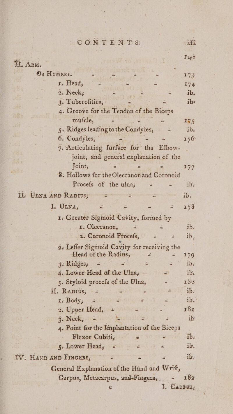 : Page TL Anm. Os Humert. oe a % 173 I. Head, ~ ~ om 174 2. Neck; é 3 x ib. 4: Tuberofities, | “ Z ibe 4. Groove for the Tendon of the Biceps mitcle, - - “ 175 5. Ridges leading tothe Sepayles, “ 1b. 6. Condyles, ~ ~ - 176- 7. Articulating furfice for the Elbow- | joint, and general explanation of the Joint, s “ ~ 194 8. Hollows for the Olecranonand Coronoid Procefs of the ulna, a = ib. Ul: Uswa anp Ranivs; tenes x ib. I, Una; 4 f ~ ee 1. Greater Sigmoid Cavity, formed by 1, Olecranon, 4 a ib. 2. Coronoid Procels, - 2. - ib, 4. Lefler Sigmoid Cavity for receiving the Head of the ees 2 - 199 3: Ridges; - - = ~ ib. 4. Lower Head of the Ulna, ss ib. . Styloid procefs of the Ulna, F 189 Il. Rapius; = ss s ~ ib. 1, Body; ~ “ - ib. ' 2. Upper Head; « = ae 3. Neck, ‘- a : ib 4. Point for the Implantation of the Biceps Flexor Cubiti, y a ib. 5: Lower Head, -— F 2 ib, TV. Hanp AnD Fincers,; ~ « - a ib. General Explanation of the Hand and Wrift, Carpus, Metacarpus, and-Fingers, - 182 € Ek. Canpusy