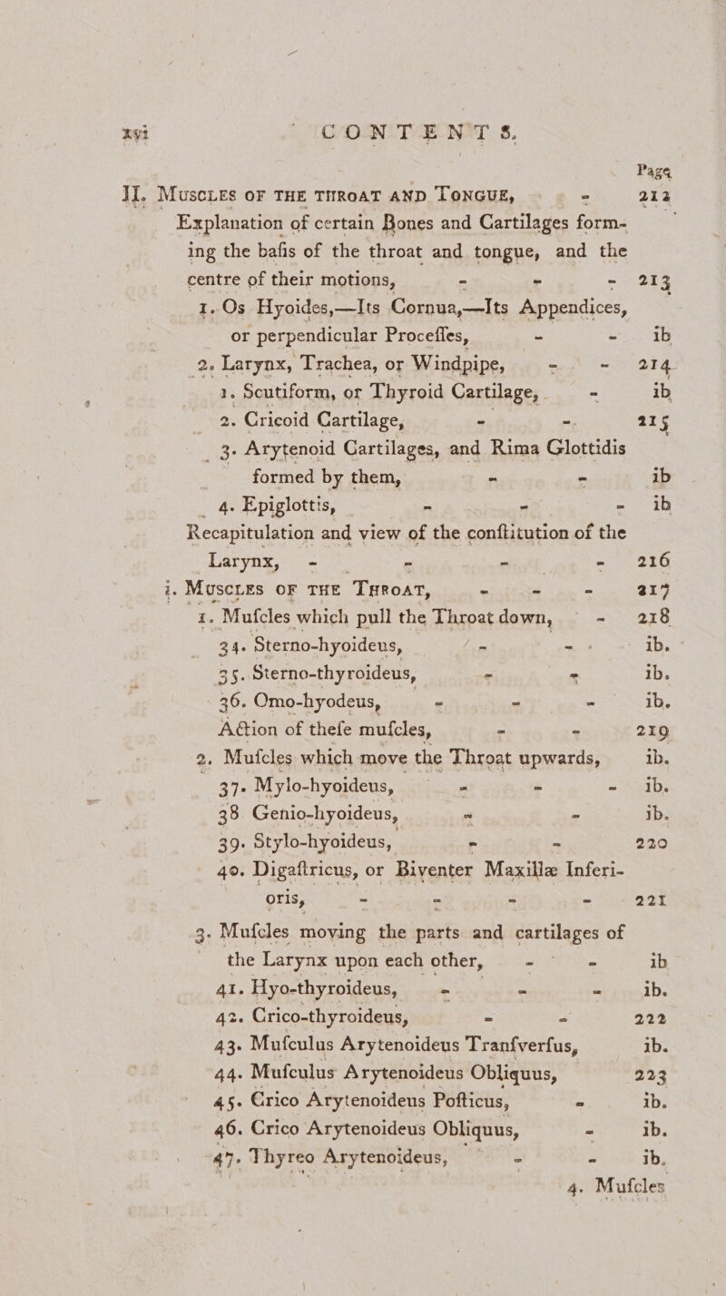 Pas¢ II. MuscLes oF THE THROAT AND TONGUE, 2 212 Explanation « of certain Bones and Cartilages form- xa ing the bafis of the throat and tongue, and the centre of their motions, i - - 213 I. Os Hyoides,—Its Cornua,—Its Appendices, or perpendicular Procefles, - - ib 26 Larynx, Trachea, or Windpipe, - ~ 214 1. Scutiform, or Thyroid Cartilage, . - ib, 2. Cricoid Cartilage, “ = 215 3. Arytenoid Cartilages, and Rima Glottidis formed by them, - “ ib 4. Epiglottis, es = mae Recapitulation and view of the conftitution of the Larynx, - - - = 7, 210 i. MuscLes OF THE ‘Toa, - ~ - ai’ = Mufcles which pull the Throatdown, - 218 34 Sterno-hyoideus, _ = * => 1D. 35. Sterno-thyroideus, + - ib. 36. Omo-hyodeus, - - Sir eds A@ion of thefe mufcles, = ~ 210 2. Mutcles which move the Throat upwards, ib. : 37° Mylo-hyoideus, | - ~ - ib. 38) Genio-hyoideus, ~ ' ib. 39. Stylo-hyoideus, - - 220 40. Digaftricus, or Biventer Maxillz Inferi- | oris, - i s mn 221 3- Mufcles moving the aks and cartilages of the Larynx upon each other, ft ae ib 41. Hyo-thyroideus, ~ o = ib. 42. Crico-thyroideus, ee = 222 43- Mufculus Arytenoideus Tranfverfus, ib. 44. Mufculus Arytenoideus Obliquus, © 223 45. Erico Arytenoideus Pofticus, - ib. 46. Crico Arytenoideus Obliquus, = ib. 47. Thyreo Arytenoideus, ee ° ib. 4. Mufcles