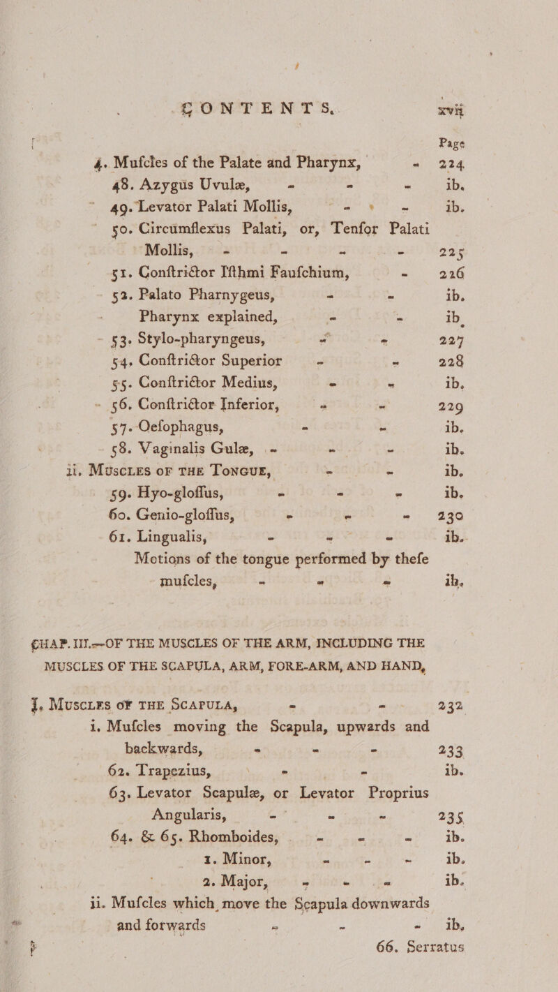f Page 4. Mufcles of the Palate and Pharynx, m 924 48. Azygus Uvule, ~ - - ib, 49. Levator Palati Mollis, ae Bi ib. 50. Circumflexus Palati, or, Tenfor Palati Mollis, - - - — 224 gi. Conftrictor Ifthmi Faufchium, - 226 52. Palato Pharnygeus, - - ib. Pharynx explained, = - ib. - £3. Stylo-pharyngeus, a si 224 54, Conftri@or Superior — - ‘ 228 55. Conftrictor Medius, = = ib. - 56. Conftridtor Inferior, = “ 229 57- Oefophagus, (oie ~ ib. 58. Vaginalis Gula, -~ we ~ ib, ii, Muscies oF THE ToNncGuge, - al. ib. 59. Hyo-gloflus, - « - ib. 60. Genio-gloffus, - - - 230 61. Lingualis, - oe - ib.. Motions of the tongue performed by thefe muicles, = = = ik. CUAP. Il.--OF THE MUSCLES OF THE ARM, INCLUDING THE MUSCLES OF THE 8CAPULA, ARM, FORE-ARM, AND HAND, J. Muscies oF THE SCAPULA, - «<o- 232 i. Mufcles moving the Scapula, upwards and backwards, = - - 233 62. Trapezius, ces cael S ib. 63. Levator Scapule, or Levator Proprius Angularis, - * ~ 235, 64. &amp; 65. Rhomboides, _—_—- “ a ib. 1. Minor, e =A ~ ib. 2. Major, - wh he ib. ii. Mufcles which, move the Scapula downwards and forwards i» ‘ 4. 0 3g our 66. Serratus