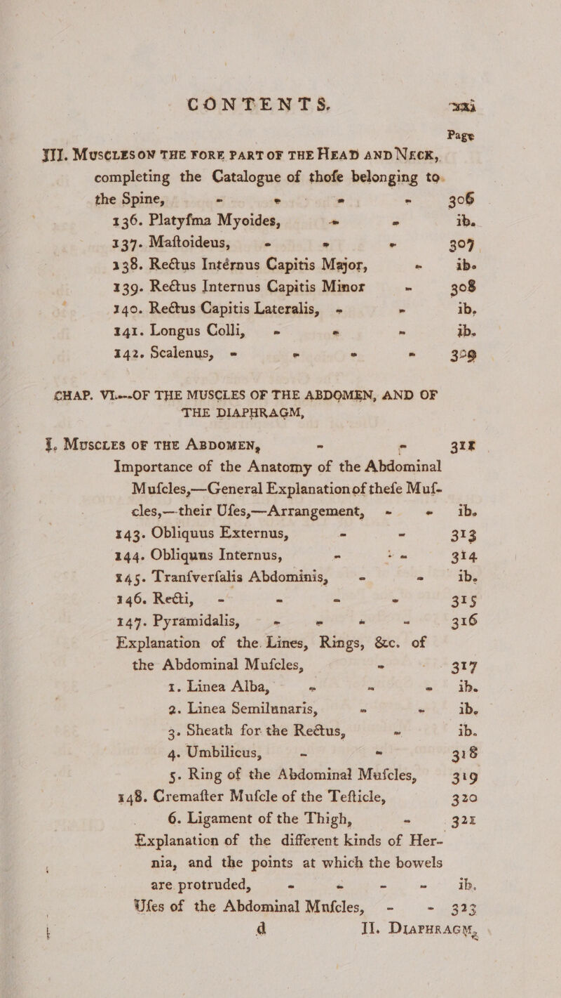 a6 ga Page JI. MuscLEsow THE FORE PART OF THE HEAD AND NECK, completing the Catalogue of thofe belonging to. the Spine, = ° = » 306 136. Platyfma Myoides, ~ - ib. 137. Maftoideus, = &gt; ° 307 138. Reétus Intérnus CGapitis Major, ~ ibe 139. Reétus Internus Capitis Minor - 308 140. Reétus Capitis Lateralis, - » ib. 141. Longus Calli... - ~ ib. 142. Scalenus, «= 2 = = 329 CHAP. VI..--OF THE MUSCLES OF THE ABDOMEN, AND OF THE DIAPHRAGM, {, Muscxres oF THE ABDOMEN, - - 3k Importance of the Anatomy of the Abdominal Mufcles,—General Explanation of thefe Muf- cles,—their Ufes,—Arrangement, ~ - ib. 143. Obliquus Externus, - - 313 144. Obliquns Internus, = om 314 145. Tranfverfalis Abdominis, - - ib. 346. Re@ti, - - ~ 7 315 147. Pyramidalis, - = - “ 316 Explanation of the. Lines, Rings, &amp;c. of the Abdominal Muicles, - 317 1. Linea Alba, = - 4b. 2. Linea Semilunaris, - ~ ib, 3. Sheath for the Reétus, ~ ib. 4. Umbilicus, - - 318 5. Ring of the Abdominal Mufcles, 319 148. Cremafter Mufcle of the Tefticle, 320 6. Ligament of the Thigh, 322 Explanation of the different kinds of Her- nia, and the points at which the bowels are protruded, - - - - ib, Ufes of the Abdominal Mnfcles, - - 323 L a Il, Diaruracy,