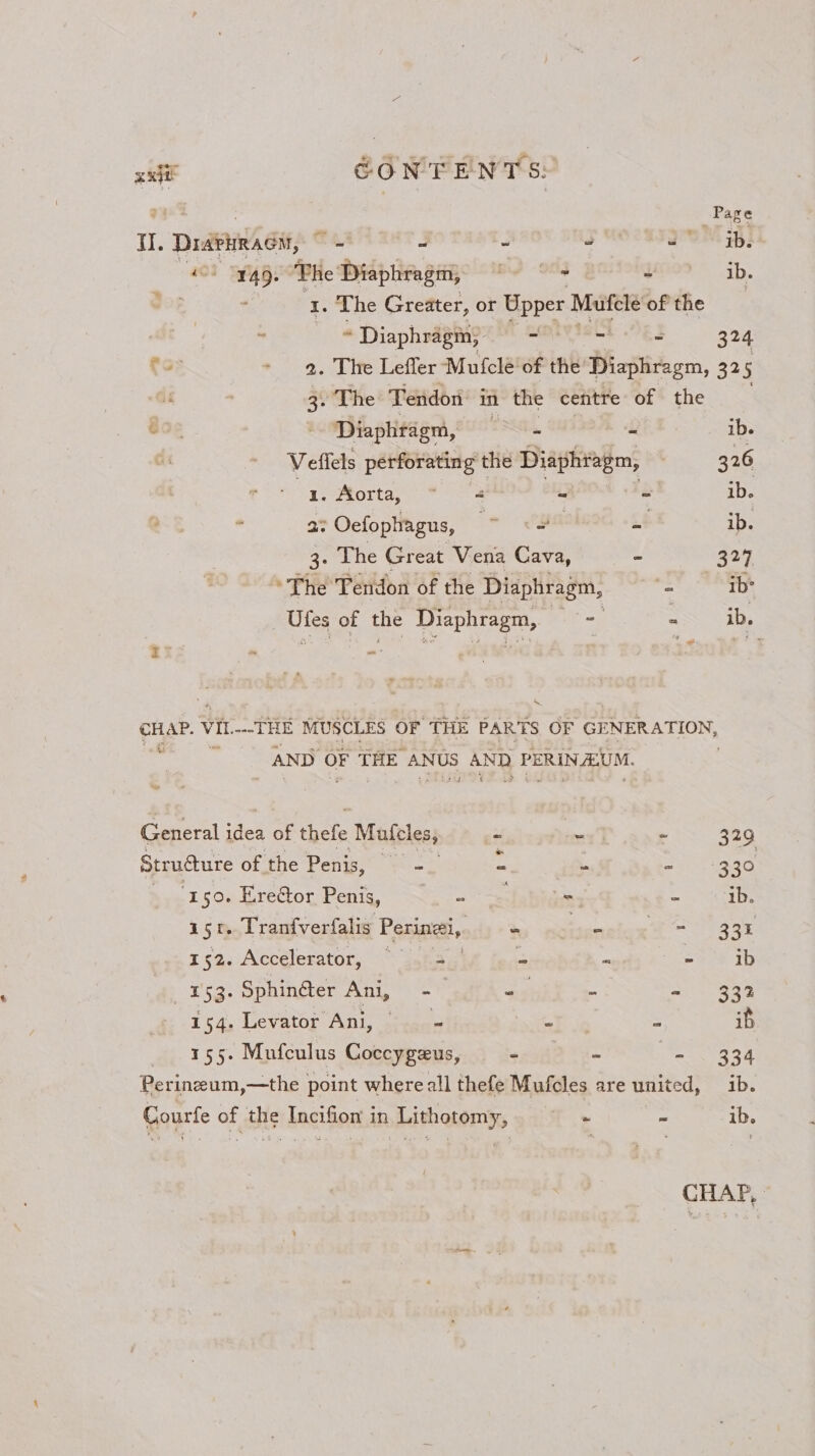 : Page 1. prank sir, = 4 : 3 0M i 40) 45. “Phe Diaphragm, ~ © yoo” ib. 1. The Greater, or Upper Mutfcle of the : “ * Diaphragm, ss “ = 324 to - 9. The Leffler Mufclé’of the Diaphragm, 325 aoe tre Tendon in the centre of the ‘ Diaphragm, 2, . ib. Veflels perforating the Diaphragm, : 326 1,-Aorta, * = 4 &lt; = ib. ¥ 2: Oefophagus, = ga z+ ib. 3: The Great Vena Cava, = 529 The Tendon of the Diaphragm, _ ib ae of the enaraea) cag : ib. ‘ P B | ae Vit as &amp; 8 MUSCLES OF THE PARTS OF GENERATION, AND OF THE ANUS mass) PERIN ALUM. Su General i idea of thefe Mulcles, = - ~ 329 Strudure of the Penis, —- = +330 ‘150. Erector Penig, ~~. - - = ib. asr. Tranfverfalis Parisi, x acest ae z52. Accelerator, ~ ssh © - - ib | 153. Sphin@er Ani, -— ng - ao 4. aie 154. Levator Ani, — = 4 ara - if 155. Mufculus Coccygeus, 20382 2s- ee Oe Peri inzeum,—the point whereall thefe Mufcles are united, ib. Courfe of the Incifion in Lithotomy, ~ “ ib. CHAP,