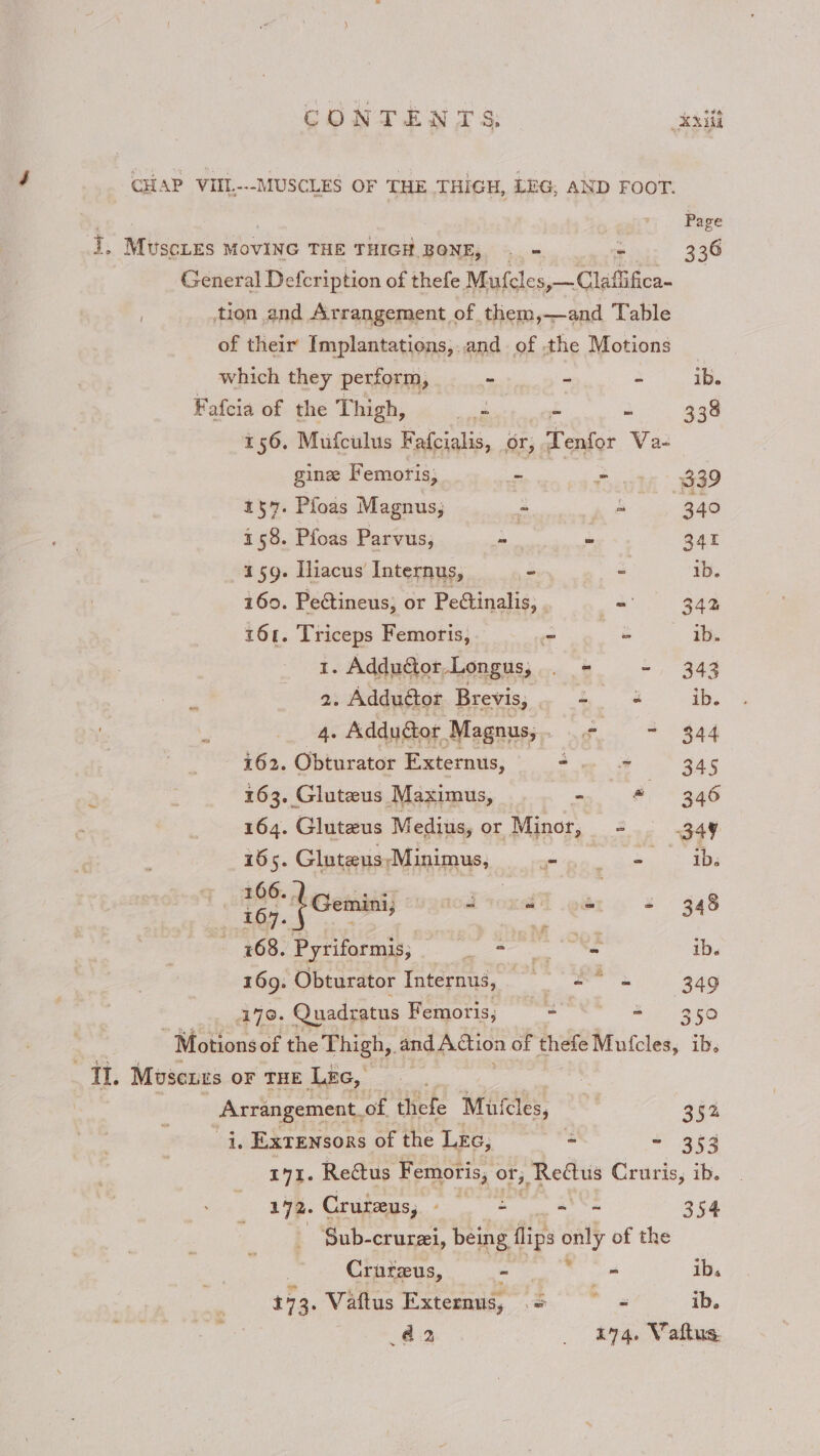 CHAP VIIL---MUSCLES OF THE THIGH, LEG, AND FOOT. Page i, Muscnes MoviNc THE THIGH BONE, _ . 336 General Defcription of thefe Mufcles,—Claffifica- | tion and Arrangement of them,—and Table of their Implantations,..and of the Motions which they perform, - - - ib. Fafeia of the Thigh, be - - 338 156. Mufculus F afcialis, or, , Tenfor Va- gine Femoris; - Oe 339 137. Pfoas Magnus; - a 340 158. Pfoas Parvus; ca ~ 341 159. Iliacus Internus, - - 1b. 160. Pectineus, or Pectinalis, - 342 161. Triceps Femoris, ~ ° ib. 1. Addutor.Longus, . = - 343 2. Adduétor Brevis, ad ib. 4. Adduétor Magnus, 2 = $44 i62. Obturator Externus, -. » 345 163. Gluteus Maximus, - © 346 164. Gluteus Medius, or Minor, = 349 165. Gluteus\Minimus, RE ety aee 1s - 768. Pyriformis, ni ok ie ib. 169. Obturator Internus, — = = 349 170. Quadratus Femoris; = “ 350 - Motionsof the Thigh,. and Action of thefe Mufcles, ib, TI. Moscurs OF THE LEG, — Arrangement. of thefe Muicles, e 352% i. Exrensors of the Lec, - - 353 171. Reétus Femoris, or; 1, Rettus Cruris, ib. 172. Cruteys, - = aS 354 Sub-crurai, being flips only of the | Crureus, - = ib. 17 3. Vaftus Externus, ditiap! ib. 42 _ £74. Vaftus.