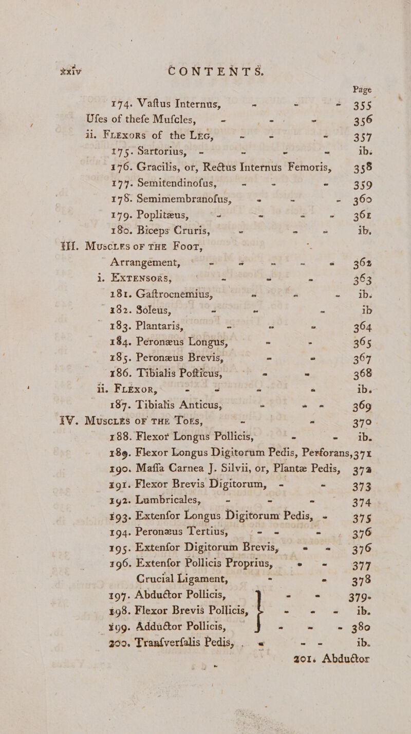 ) XXIV Page 174. Vaftus Internus, ~ - + 355 Ofes of thefe Mufcles, * _- - 356 ii. Fuexors of the Lic, ~ - “ 357 175. Sartorius, - - - ~ ib. 176. Gracilis, ot, Re@us Internus Femoris, 358 174. Semitendinofus, - : - 359 178. Semimembranofus, - - ~ 360 179. Popliteus, ~~ 2 “ - 368 180. Biceps Cruris, - - ~ ib, tH. Muscies or tHe Foor, Arrangement, = @ e = = 362 1. EXTENSORS, | ~ - - 363 181. Gaftrocnemius,  - ~ _ib. 132. Soleus, - S - 1b 183. Plantaris, - = - 364 184. Peroneus Longus, = - 365 185. Peroneus Brevis, = = 367 186. Tibialis Pofticus, = ~ 368 ii. Frexor, - = ee a ib. 187. Tibialis Anticus, - 2 - 369 iV. Muscre&amp;s oF THE Toks, eo sé 370. 188. Flexor Longus Pollicis,  ee sce 189. Flexor Longus Digitorum Pedis, Perforans, 371 CONTENTS. Mafia Carnea J. Silvii, or, Plante Pedis, 37% Flexor Brevis Digitorum, - P 343 Lumbricales, - = a ge Extenfor Longus Digitorum Pedis, - 375 Peronxus Tertius, - = - , 356 Extenfor Digitorum Brevis, = = 376 Extenfor Pollicis Proprius, = - 377 Crucial Ligament, - = 378 197. Abduétor Pollicis, <i = 379- £98. Flexor Brevis Pollicis, f Ba aa gS atest OR - ¥og. Adduétor Pollicis, =  - 380 00. Tranfverfalis Pedis, . « ie ib. Qols Abduétor ww