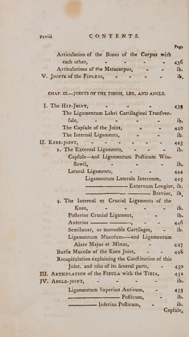 @xvilh CONTENTS. Page Articulation of the Bones of the Carpus with each other, - - oe “ 436 Articulations of the Metacarpus, 2 “ ib. V. Joints of the FrnceErs, © = “ . ib, CHAP. III.--JOINTS OF THE THIGH, LEG, AND ANCLE. I. The Hrp-Joint, - - a: 438 The Ligamentum Labri Cartilaginei Tranfver- fale, “ - - 2 ib. The Capfule of the Joint, = “ 440 The Internal Ligaments, . - ib. iy. eee = : : 5 . =: 443 - Lhe External Ligaments, - - ~ ib. Capfule—and Ligamentum Pofticum Win- flowii, - = - ib. Lateral Ligaments, ~ - 444 Ligamentum Laterale Internum, 445 ~ Externum Longior, ib. Brevior, ib g- The Internal or Crucial Ligaments of the Knee, - “ - - ib. Pofterior Crucial Ligament, - ib. Anterior - --, - - 446 - Semilunar, or moveable Cartilages, - ib. Ligamentum Mucofum----and Ligamentum Alare Majus et Minus, - 447. Burfz Mucofe of the Knee Joint, = - 448 Recapitulation explaining the Conftitution of this Joint, and ufes of its feveral parts, - 450 WI. Articutation of the Frsu.a with the Tizra, 452 TV. ANCLE-JOINT, - - &gt; - ib. Ligamentum Superius Anticum, - 453 oe Pofticum, = ib. ———-——-— Inferius Pofticum, - ib. Capfule,