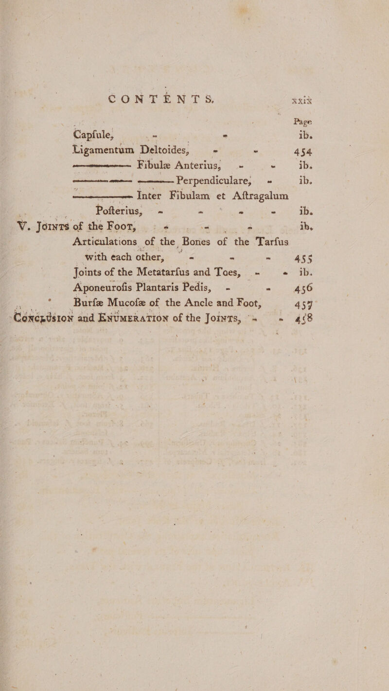 CONTENTS. Heid Page Capfule, eee &gt; ib. Ligamentum Deltoides, - ~ 454. Fibule Anterius, eae” ib. a ao Perpendiculare, + ib. crn aypoiioest Inter Fibulam et Aftragalum Pofterius, ~ - i. - ib. v. Jornts. of the Foot, = + ce 4 ib. Articulations of the, Bories of the Tarfus | with each other, = - ~ 4ss Joints of the Metatarfus and Toes, - «ib. Aponeurofis Plantaris Pedis, - ah * — Burfe Mucofe of the Ancle and Foot, 454 Cénéztér0x and ENUMERATION of the Jomyts, = ~ 4¢8