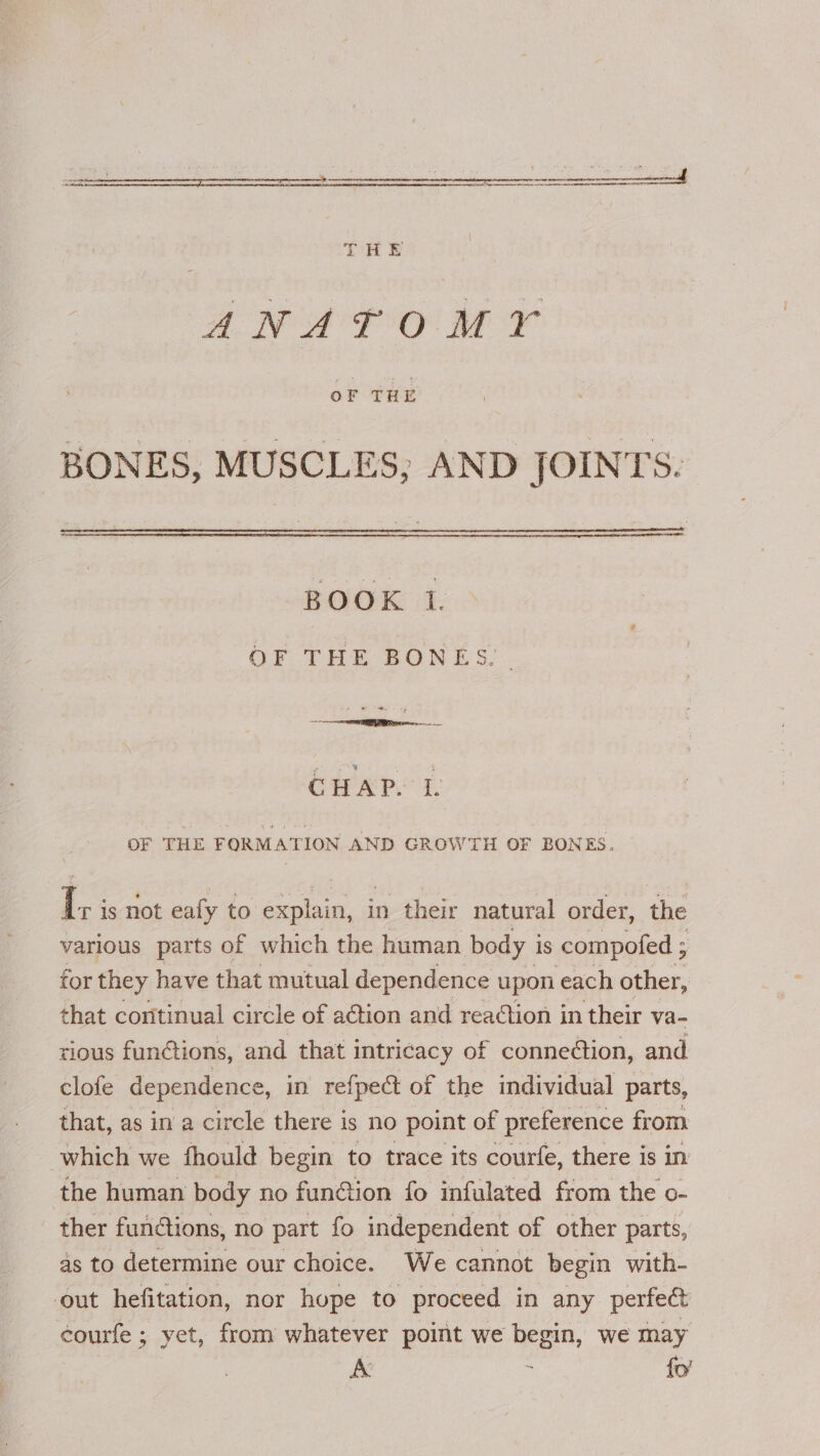 =— 3 ee ee THE aN aT OO a OF THE BONES, MUSCLES; AND JOINTS. BOOK I. OF THE BONES. a CHAPS I OF THE FORMATION AND GROWTH OF BONES. Gi is not eafy to explain, in their natural order, the various parts of which the human body i Is compofed ; for they have that mutual dependence upon each other, that continual circle of action and readtion in their va- rious fun@tions, and that intricacy of connection, and clofe dependence, in refpect of the individual parts, that, as in a circle there is no point of preference from which we fhould begin to trace its courfe, there is in the human body no funtion fo infulated from the o- ther functions, no part fo independent of other parts, as to determine our choice. We cannot begin with- out hefitation, nor hope to proceed in any perfect courfe ; yet, from whatever point we begin, we may A ; {o’