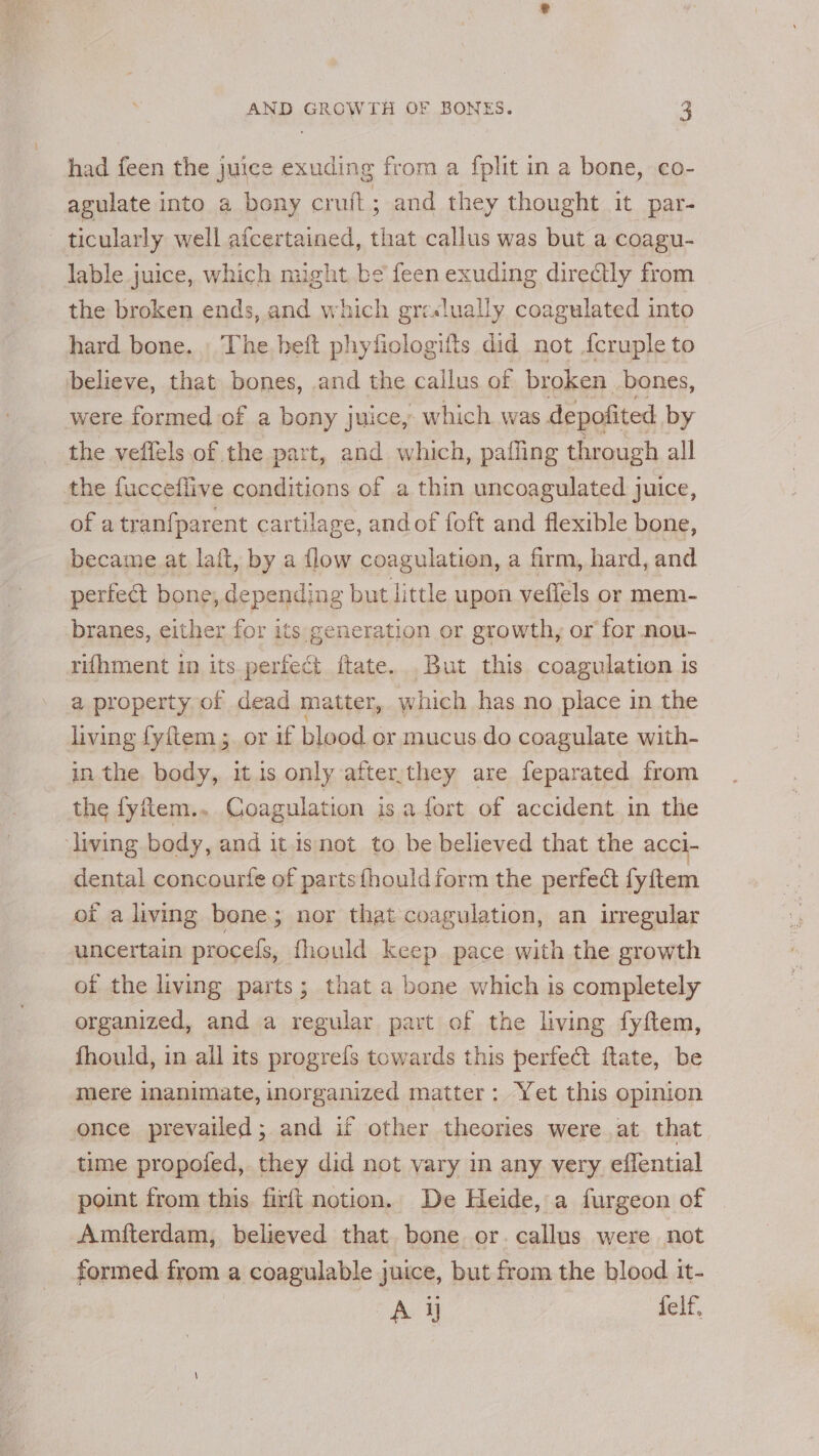 had feen the juice exuding from a fplit in a bone, co- agulate into a bony cruft; and they thought it par- ticularly well afcertained, cheat callus was but a coagu- lable juice, which might be feen exuding dire@tly from the broken ends, and which gre«lually coagulated into hard bone. _ The beft phyficlogifts did not {cruple to believe, that bones, and the callus of broken. bones, were formed of a bony juice, which was depofited by the veflels of the part, and which, palling through all the fucceflive conditions of a thin uncoagulated juice, of a tran{parent cartilage, andof foft and flexible bone, became at lait, by a flow coagulation, a firm, hard, and perfect bone, depending but little upon veffels or mem- branes, either for its generation or growth, or for non- rifhment in its perfect ftate...But this coagulation 1s a property of dead matter, which has no place in the living fyftem ;. or if blood or mucus do coagulate with- in the. body, itis only after,they are feparated from the fyftem.. Coagulation is a.fort of accident.in the living body, and itisnot to be believed that the acci- dental concourfe of parts fhouldform the perfect fyftem oi a living bone; nor that coagulation, an irregular uncertain procels, fhould keep pace with the growth of the living parts; that a bone which is completely organized, and a regular part of the living fyftem, fhould, in all its progrefs towards this perfect ftate, be mere inanimate, inorganized matter: Yet this opinion once prevailed; and if other theories were at that time propofed, they did not vary in any very eflential point from this firft notion. De Heide, a furgeon of Amfterdam, believed that. bone or. callus were not formed from a coagulable juice, but from the blood it- A jj felf,