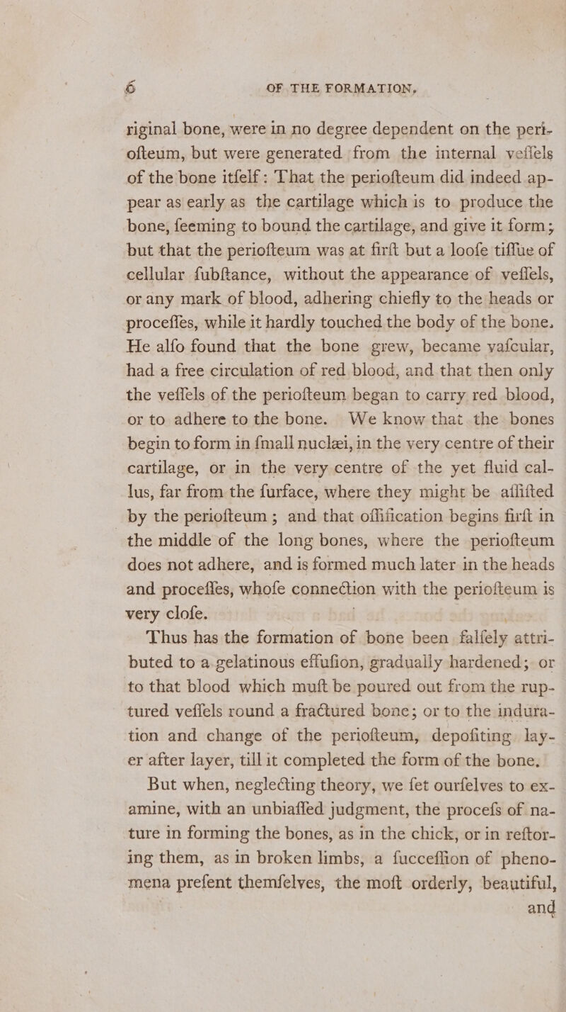 riginal bone, were in no degree dependent on the peri- ofteum, but were generated from the internal veffels of the bone itfelf: That the periofteum did indeed ap- pear as early as the cartilage which is to produce the bone, feeming to bound the cartilage, and give it form; but that the periofteum was at firft but a loofe tiffue of cellular fubftance, without the appearance of veflels, or any mark of blood, adhering chiefly to the heads or proceffes, while it hardly touched the body of the bone. He alfo found that the bone grew, became vafcular, had a free circulation of red blood, and that then only the veflels of the periofteum began to carry red blood, or to adhere to the bone. We know that the bones begin to form in {mall nuclei, in the very centre of their cartilage, or in the very centre of the yet fluid cal- lus, far from the furface, where they might be ailiited by the periofteum ; and that offification begins firft in the middle of the long bones, where the periofteum does not adhere, and is formed much later in the heads and proceiies, whole eonnedion with the periofteum is very clofe. Thus has the formation of bone been falfely attri- buted to a gelatinous effufion, gradually hardened; or to that blood which muft be poured out from the rup- tured veffels round a fractured bone; or to the indura- tion and change of the periofteum, depofiting lay- er after layer, till it completed the form of the bone. But when, neglecting theory, we fet ourfelves to ex- amine, with an unbiaffed judgment, the procefs of na- ture in forming the bones, as in the chick, or in reftor- ing them, as in broken limbs, a fucceflion of pheno- mena a prejent themfelves, the moft orderly, beautiful, and
