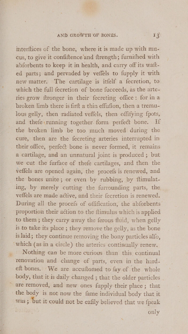 mterftices of the bone, where it is made up with mu- cus, to give it confiftence ‘and ftrength; furnifhed with abforbents to keep it in health, and carry off its watt- ed parts; and pervaded by veflels to fupply it with new matter. The cartilage is itfelf a fecretion, to which the full fecretion of bone fucceeds, as the arte- ries grow ftronger in their fecreting office: for ina broken limb there 1s firft a thin effufion, then a tremu- lous gelly, then radiated veffels, then offifying {pots, and thefe&lt;running together form perfect bone. If the broken limb be too much moved during the cure, then are the fecreting arteries interrupted in their office, perfect bone is never formed, it remains a cartilage, and an unnatural joint is produced ; but we cut the furface of thefe cartilages, and then the veflels are opened again, the procefs is renewed, and the bones unite; or even by rubbing, by ftimulat- ing, by merely cutting the furrounding parts, the veffels are made active, and their fecretion is renewed. During all the procefs of offification, the abforbents’ proportion their action to the ftimulus which is applied to them ; they carry away the ferous fluid, when gelly is to take its place ; they remove the gelly, as the bone is laid; they continue removing the bony particles alfo, “which (as in a circle) the arteries continually renew. Nothing can be more curious than this continual renovation and change of parts, even in the hard- eft bones. “We are accuftomed to fay of the whole are removed, and new ones fupply their place ; that the body is not now the fame individual body that it was ; ‘but it could not be eafily believed that we {peak only \