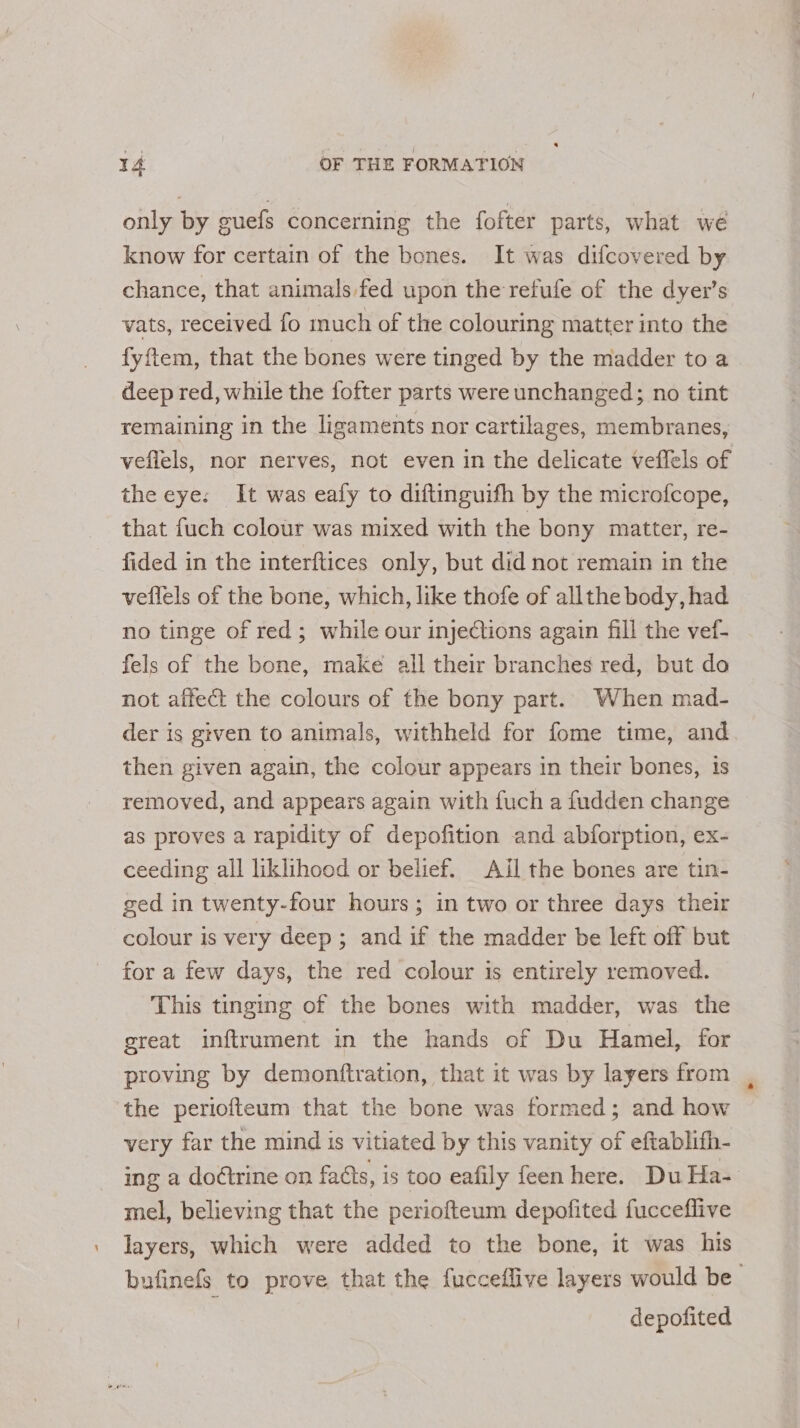 only by guefs concerning the fofter parts, what wé know for certain of the bones. It was difcovered by chance, that animals fed upon the refufe of the dyer’s vats, received fo much of the colouring matter into the fyftem, that the bones were tinged by the madder to a deep red, while the fofter parts were unchanged; no tint remaining in the ligaments nor cartilages, membranes, veflels, nor nerves, not even in the delicate veflels of the eye: It was eafy to diftinguith by the microfcope, that fuch colour was mixed with the bony matter, re- fided in the interftices only, but did not remain in the veflels of the bone, which, like thofe of allthe body, had no tinge of red; while our injeCtions again fill the vef- fels of the bone, make all their branches red, but do not affect the colours of the bony part. When mad- der is given to animals, withheld for fome time, and then given again, the colour appears in their bones, is removed, and appears again with fuch a fudden change as proves a rapidity of depofition and abforption, ex- ceeding all liklihood or belief. Ail the bones are tin- ged in twenty-four hours; in two or three days their colour is very deep ; and if the madder be left off but for a few days, the red colour is entirely removed. This tinging of the bones with madder, was the great inftrument in the hands of Du Hamel, for proving by demonftration, that it was by layers from the periofteum that the bone was formed; and how very far the mind is vitiated by this vanity of eftablifh- ing a doctrine on facts, is too eafily feen here. Du Ha- mel, believing that the periofteum depofited fucceflive layers, which were added to the bone, it was his bufinefs to prove that the fucceflive layers would be depofited