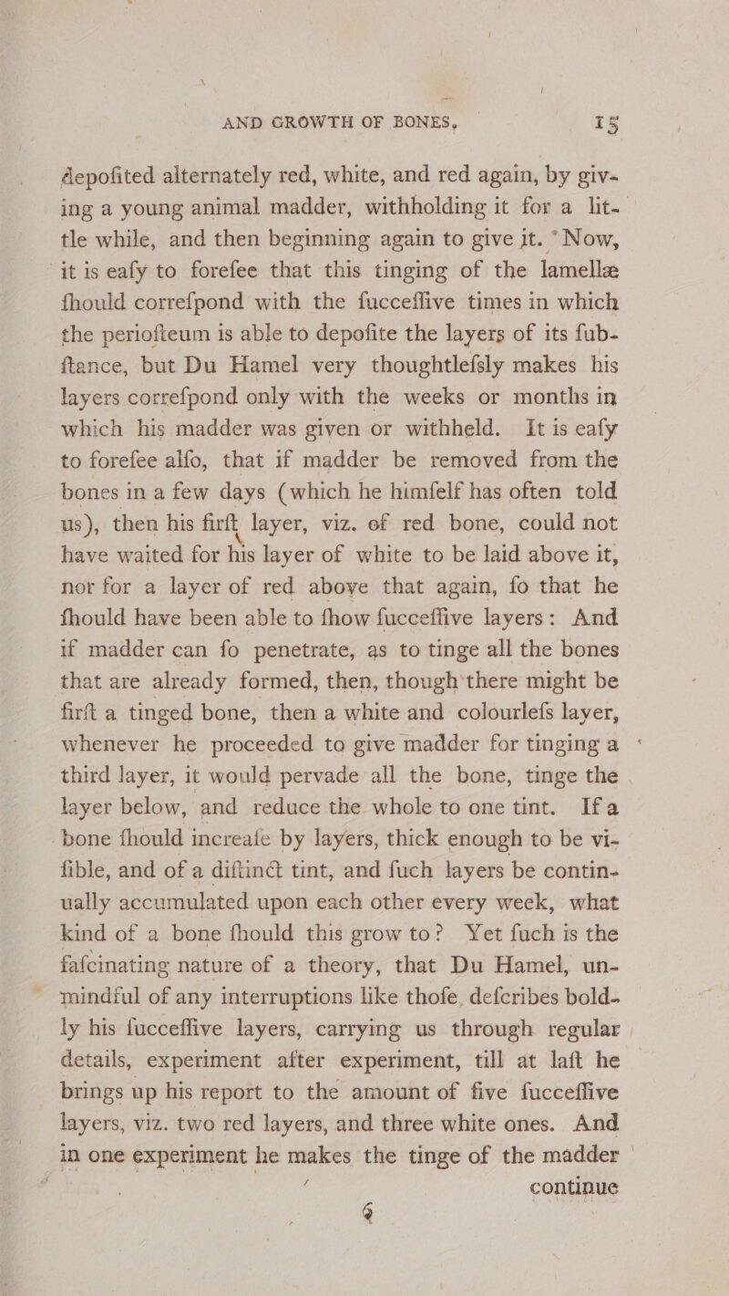 depofited alternately red, white, and red again, by giv- tle while, and then beginning again to give jt. “Now, “it is eafy to forefee that this tinging of the lamella fhould correfpond with the fucceflive times in which the periofteum is able to depofite the layers of its fub- ftance, but Du Hamel very thoughtlefsly makes his layers correfpond only with the weeks or months in which his madder was given or withheld. It is eafy to forefee alfo, that if madder be removed from the bones in a few days (which he himfelf has often told us ), then his firft layer, viz. ef red bone, could not have waited for his layer of white to be laid above it, nor for a layer of red above that again, fo that he fhould have been able to fhow fucceffive layers: And if madder can fo penetrate, as to tinge all the bones that are already formed, then, though'there might be firft a tinged bone, then a white and colourlefs layer, layer below, and reduce the whole to one tint. Ifa ‘pone fhould increafe by layers, thick enough to be vi- fible, and of a diftinct tint, and fuch layers be contin- ually accumulated upon each other every week, what kind of a bone fhould this grow to? Yet fuch is the fafcinating nature of a theory, that Du Hamel, un- _ taindful of any interruptions like thofe, defcribes bold- ly his fucceffive layers, carrying us through regular brings up his report to the amount of five fucceffive layers, viz. two red layers, and three white ones. And in one experiment he makes the tinge of the madder | Bie: Foe continue F ius