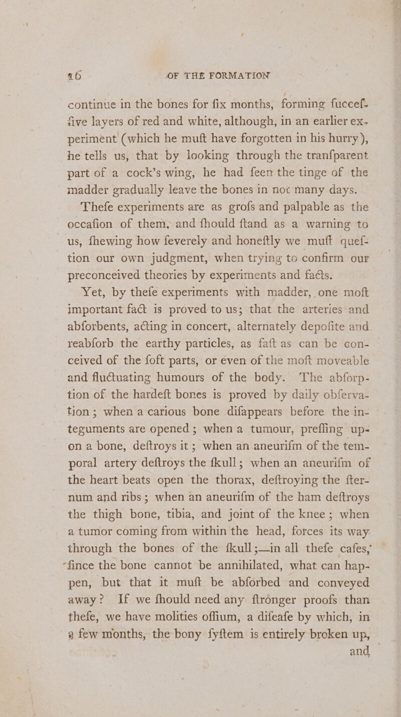 continue in the bones for fix months, forming fuccef- five layers of red and white, although, in an earlier ex- periment (which he muft have forgotten in his hurry), he tells us, that by looking through the tranfparent part of a cock’s wing, he had feen the tinge of the madder gradually leave the bones in not many days. Thefe experiments are as grofs and palpable as the occafion of them, and fhould ftand as a warning to us, fhewing how feverely and honeftly we muft quef- tion our own judgment, when trying to confirm our preconceived theories by experiments and facts. ay etyaby thefe experiments with madder, one moft important fact is proved to us; that the arteries and abforbents, ating in concert, alternately depofite and. reablorb the earthy particles, as faft as can be con- ceived of the foft parts, or éven of the moft moveable and fluctuating humours of the body. The abforp- tion of the hardeft bones is proved by daily obferva- tion; when a carious bone difappears before the in- © tezuments are opened; when a tumour, prefling up- on a bone, deftroys it ; when an aneurifm of the tem- poral artery deftroys the fkull; when an aneurifm of the heart beats open the thorax, deftroying the fter- num and ribs; when an aneurifm of the ham deftroys the thigh bone, tibia, and joint of the knee; when a tumor coming from within the head, forces its way. through the bones of the fkull;—in all thefe cafes,” -fince the bone cannot be annihilated, what can hap- pen, but that it muft be abforbed and conveyed. away? If we fhould need any ftronger proofs than thefe, we have molities offium, a difeafe by which, in a few months, the bony fyftem is entirely broken up, and —