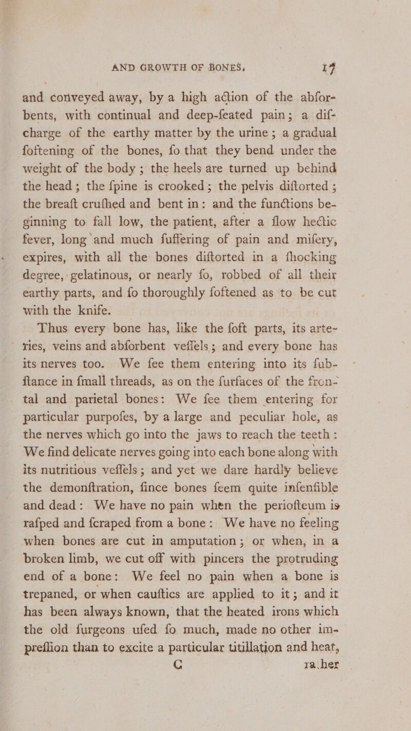and conveyed away, by a high action of the abfor- bents, with continual and deep-feated pain; a dif- charge of the earthy matter by the urine; a gradual foftening of the bones, fo that they bend under the weight of the body ; the heels are turned up behind the head; the fpine is crooked; the pelvis diftorted ; the breaft crufhed and bent in: and the functions be- ginning to fall low, the patient, after a flow hedtic fever, long and much fuffering of pain and mifery, expires, with all the bones diftorted in a fhocking degree, gelatinous, or nearly fo, robbed of all their earthy parts, and fo thoroughly fopionaee as to be cut with the knife. Thus every bone has, like the foft parts, its arte- ries, veins and abforbent veffels ; and every bone has its nerves too. We fee them entering into its fub- ftance in {mall threads, as on the furfaces of the frcon- tal and parietal bones: We fee them entering for particular purpofes, by a large and peculiar hole, as the nerves which go into the jaws to reach the teeth : We find delicate nerves going into each bone along with its nutritious veflels; and yet we dare hardly believe the demonftration, fince bones feem quite infenfible and dead: We have no pain when the periofteum is rafped and fcraped from a bone: We have no feeling when bones are cut in amputation; or when, in a broken limb, we cut off with pincers the protruding end of a bone: We feel no pain when a bone is trepaned, or when cauttics are applied to it; and it has been always known, that the heated irons which the old furgeons ufed fo much, made no other im- preflion than to excite a particular titillation and heat, C | va her