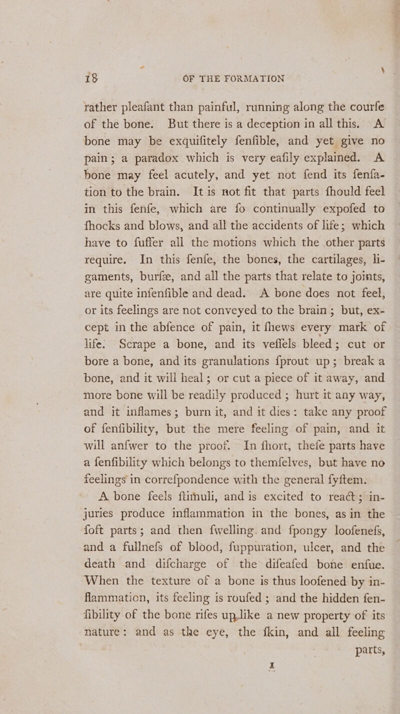 yather pleafant than painful, running along the courfe of the bone. But there is a deception in all this. A bone may be exquifitely fenfible, and yet give no pain; a paradox which is very eafily explained. A bone may feel acutely, and yet not fend its fenfa- tion to the brain. Itis not fit that parts fhould feel in this fenfe, which are fo continually expofed to fhocks and blows, and all the accidents of life; which have to fuffer all the motions which the other parts require. In this fenfe, the bones, the cartilages, li- gaments, burfee, and all the parts that relate to joints, are quite infenfible and dead. A bone does not feel, or its feelings are not conveyed to the brain; but, ex- cept in the abfence of pain, it fhews every mark of life: Scrape a bone, and its veflels bleed; cut or bore a bone, and its granulations {fprout up; break a bone, and it will heal; or cut a piece of it away, and more bone will be readily produced ; hurt it any way, and it inflames; burn it, and it dies: take any proof of fenfibility, but the mere feeling of pain, and it will anfwer to the proof. In fhort, thefe parts have a fenfibility which belongs to themfelves, but have no feelings in correfpondence with the general fyftem. A bone feels ftithuli, and is excited to reaét; in- | juries produce inflammation in the bones, as in the foft parts; and then {welling. and fpongy loofenefs, and a fullnefs of blood, fuppuration, ulcer, and the death and difcharge of the difeafed bone enfue. When the texture of a bone is thus loofened by in- flammation, its feeling is roufed ; and the hidden fen- fibility of the bone rifes uplike a new property of its nature: and as the eye, the fkin, and all feeling parts,