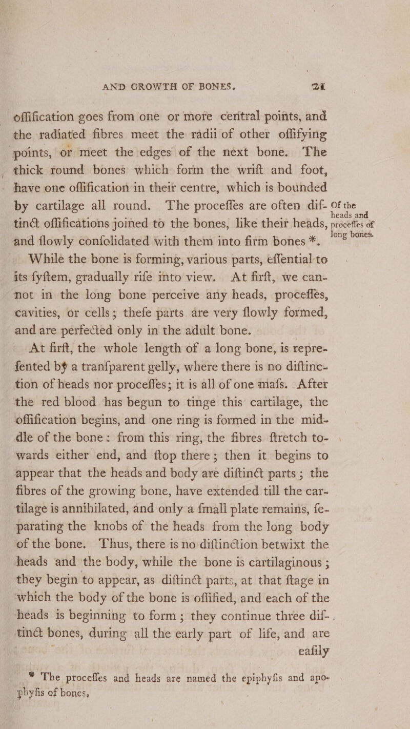 _ offification goes from one or more central points, and ‘the radiated fibres meet the radii of other offifying ‘points, or meet the edges of the next bone. The thick round bones which form the wrift and foot, have one oflification in their centre, which is bounded by cartilage all round. The proceffes are often dif- a. tinct offifications joined to the bones, like their heads, procettes of and flowly confolidated with them into firm bones *. 5° While the bone is forming, various parts, effential to its fyftem, gradually rife into view. At firft, we can- not in the long bone perceive any heads, proceffes, cavities, or cells; thefe parts are very flowly formed, and are perfected only in the adult bone. ; At firft, the whole length of a long bone, is repre- fented b¥ a tranfparent gelly, where there is no diftinc- tion of heads nor procefles; it is all of one mafs. After the red blood has begun to tinge this cartilage, the offification begins, and one ring is formed in the mid- dle of the bone: from this ring, the fibres ftretch to- . wards either end, and ftop there; then it begins to appear that the heads and body are diftinét parts ; the fibres of the growing bone, have extended till the car- tilage is annihilated, and only a fmall plate remains, fe- parating the knobs of the heads from the long body of the bone. Thus, there is no diftincion betwixt the heads and the body, while the bone is cartilaginous ; they begin to appear, as diftinét parts, at that ftage in which the body of the bone is offified, and each of the heads is beginning to form; they continue three dif-. tinct bones, during all the early part of life, and are pees eafily * The procefles and heads are named the epiphyfis and apo- phyfis of bones,