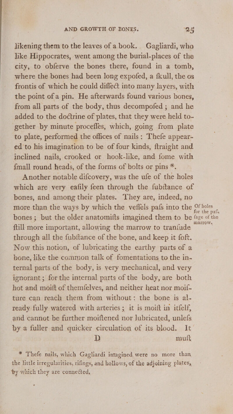 likening them to the leaves of abook. Gaglhardi, who like Hippocrates, went among the burial-places of the _ city, to obferve the bones there, found in a tomb, where the bones had been long expofed, a fkull, the os frontis of which he could difleét into many layers, with the point ofa pin. He afterwards found various bones, from all parts of the body, thus decompofed ; and he added to the doctrine of plates, that they were held to- gether by minute procefles, which, going from plate to plate, performed the offices of nails: Thefe appear- ed to his imagination to be of four kinds, ftraight and inclined nails, crooked or hook-like, and fome with {mall round heads, of the forms of bolts or pins *. Another notable difcovery, was the ufe of the holes which are very eafily feen through the fubitance of bones, and among their plates. They are, indeed, no more than the ways by which the vetiels pafs into the Of holes or the pafs bones ; but the older anatomifts imagined them to be ‘age of the ftill more important, allowing the marrow to tranfude ee through all the fubftance of the bone, and keep it foft. Now this notion, of lubricating the earthy parts of a bone, like the common talk of fomentations to the in- ternal parts of the body, is very mechanical, and very ignorant ; for the internal parts of the body, are both hot and moitt of themfelves, and neither heat nor moif- ture can reach them from without: the bone is al- ready fully watered with arteries; it is moift in itfelf, and cannot be further moiftened nor lubricated, unlefs by a fuller and quicker circulation of its blood. It’ 7 D mult * Thefe nails, which Gagliardi intagined. were no more than the little irregularities, rifings, and hollows, of the adjoining plates, ‘by which they are connected,