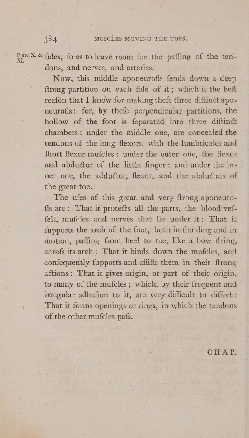 rte &amp; fides, fo as to leave room for the pafling of the ten- dons, and nerves, and arteries. Now, this middle aponeurofis fends down a deep -ftrong partition on each fide of it; which is the beft reafon that I know for making thefe three diftinct apo- neurofis: for, by thefe perpendicular partitions, the hollow of the foot is feparated into three diftinct chambers: under the middle one, are concealed the tendons of the long flexors, with the lumbricales and fhort flexor mufcles: under the outer one, the flexor and abductor of the little finger: and under the in- ner one, the adductor, flexor, and the abduédtors of _ the great toe. | The ufes of this great and very ftrong aponeuro- fis are: That it protects all the parts, the blood vef- fels, mufcles and nerves that lie under it: That it: fupports the arch of the foot, both in ftanding and in motion, paffing from heel to toe, like a bow itring, acrofs its arch: That it binds down the mufcles, and confequently fupports and affifts them in their {trong actions: ‘That it gives origin, or part of their origin, to many of the mufcles ;. which, by their frequent and itregular adhefion to it, are very difficult to diffect : That it forms openings or rings, in which the tendons of the other mutcles pats. CHAP.