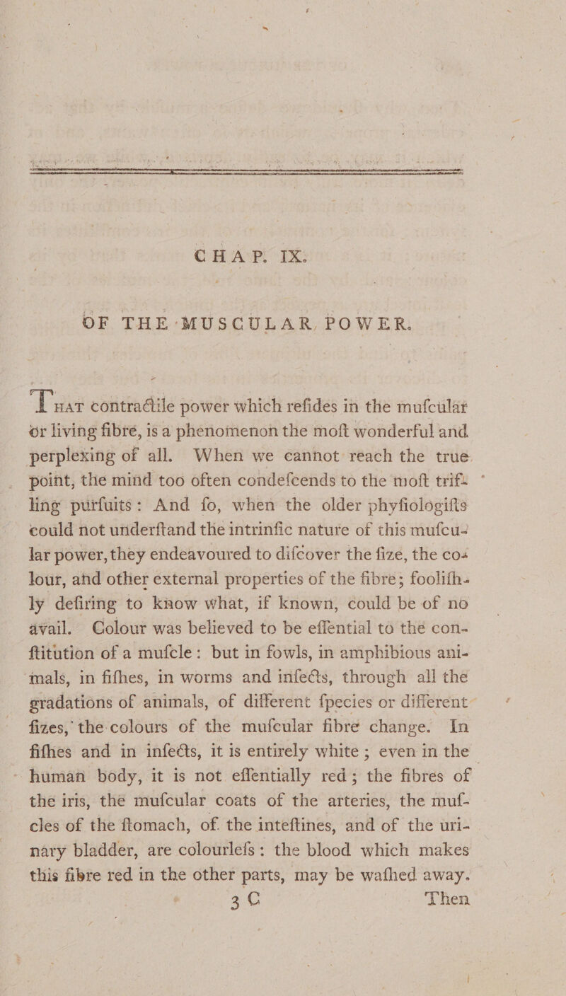 OF THE MUSCULAR, POWER. “Duar contradile power which refides in the mufcular or living fibre, is a phenomenon the moft wonderful and perplexing of all. When we cannot reach the true point, the mind too often condefcends to the moft trif. ling purfuits: And fo, when the older phyfiologifts could not utiderftand the intrinfic nature of this mufcu- lar power, they endeavoured to difcover the fize, the cos lour, and other external properties of the fibre; foolifh- ly defiring to kaow what, if known, could be of no avail. Colour was believed to be effential to the con- ftitution of a mufcle: but in fowls, in amphibious ani- ‘mals, in fifhes, in worms and infects, through all the gradations of animals, of different {pecies or different fizes, the colours of the mufcular fibre change. In fifhes and in infeéts, it is entirely white ; even in the - human body, it is not effentially red; the fibres of the iris, the mufcular coats of the arteries, the muf- cles of the ftomach, of. the inteftines, and of the uri- nary bladder, are colourlefs: the blood which makes this fibre red in the other parts, may be wafhed away. 30 Then
