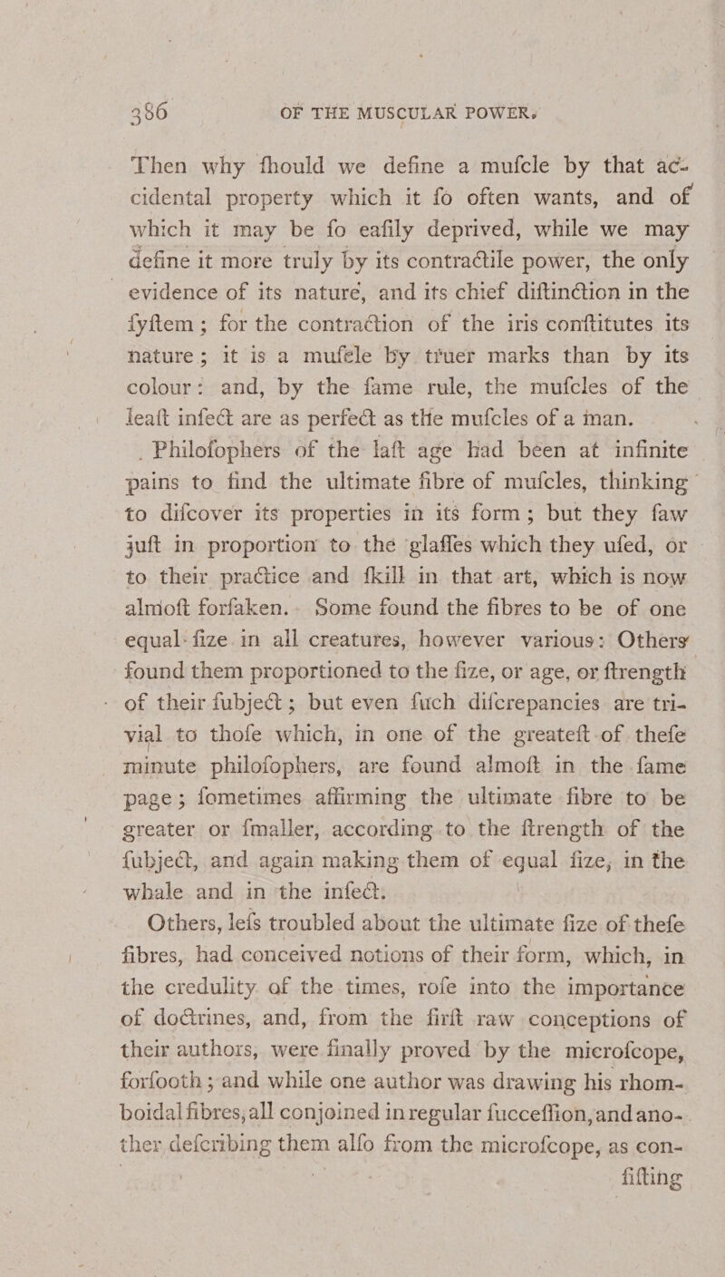 Then why fhould we define a mufcle by that ac- cidental property which it fo often wants, and of which it may be fo eafily deprived, while we may define it more truly by its contra@tile power, the only evidence of its nature, and its chief diftin@ion in the fyftem ; for the contraction of the iris conftitutes its nature; it is a mufele by ttuer marks than by its colour: and, by the fame rule, the mufcles of the leaft infect are as perfect as the mufcles of a man. _Philofophers of the laft age had been at infinite pains to find the ultimate fibre of mufcles, thinking” to difcover its properties in its form; but they faw juft in proportion to the glaffes which they ufed, or - to their practice and {kill in that art, which is now almoft forfaken.. Some found the fibres to be of one equal: fize in all creatures, however various: Others found them proportioned to the fize, or age, or ftrength of their fubject ; but even fuch difcrepancies are tri- vial to thofe which, in one of the greateft of thefe minute philofophers, are found almoft in the fame page; fometimes affirming the ultimate fibre to be greater or fmaller, according to the ftrength of the fubject, and again making them of equal fize; in the whale and in the infea&amp;. | Others, lefs troubled about the ultimate fize of thefe fibres, had conceived notions of their form, which, in the credulity of the times, rofe into the importance of doGrines, and, from the fir raw conceptions of their authors, were finally proved by the microfcope, forfooth ; and while one author was drawing his rhom- boidal fibres, all conjoined in regular fucceffion,and ano- ther defcribing them alfo from the microfcope, as con- 7 fitting